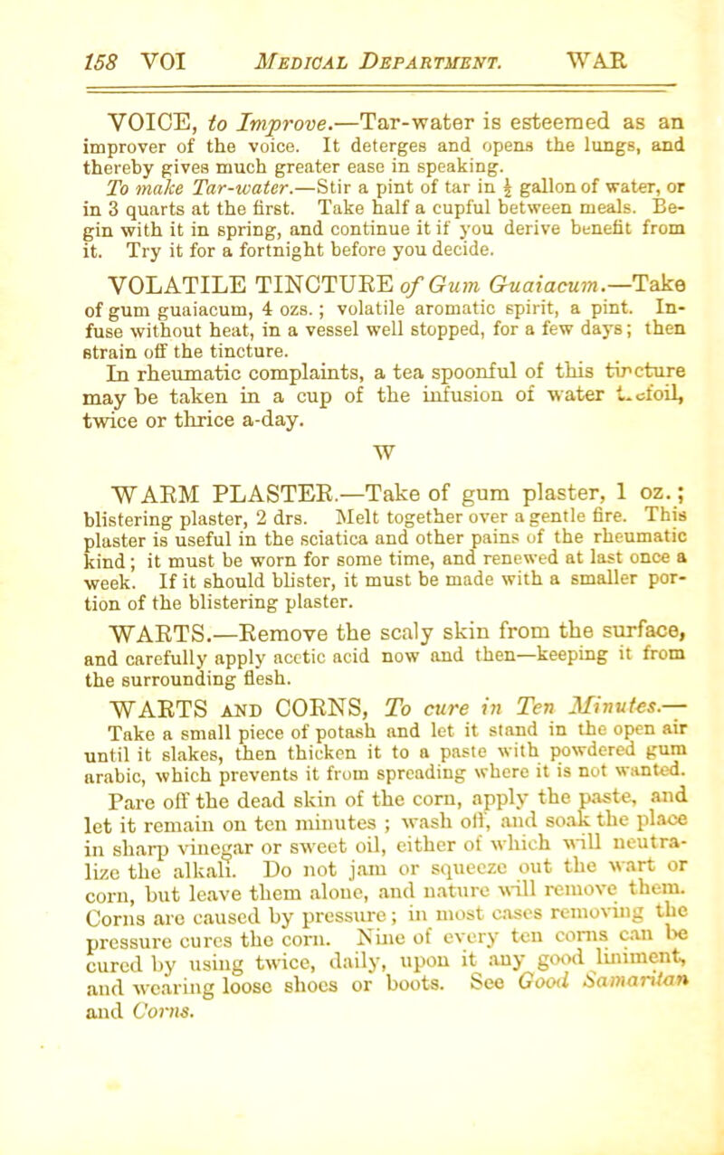 VOICE, to Improve.—Tar-water is esteemed as an improver of the voice. It deterges and opens the lungs, and thereby gives much greater ease in speaking. To make Tar-water.—Stir a pint of tar in \ gallon of water, or in 3 quarts at the first. Take half a cupful between meals. Be- gin with it in spring, and continue it if you derive benefit from it. Try it for a fortnight before you decide. VOLATILE TINCTUBE of Gum Guaiacum.—Taka of gum guaiacum, 4 ozs.; volatile aromatic spirit, a pint. In- fuse without heat, in a vessel well stopped, for a few days; then strain off the tincture. In rheumatic complaints, a tea spoonful of this tincture may be taken in a cup of the infusion of water t. ofoil, twice or thrice a-day. W WAEM PLASTEE.—Take of gum plaster, 1 oz.; blistering plaster, 2 drs. Melt together over a gentle fire. This plaster is useful in the sciatica and other pains of the rheumatic kind; it must be worn for some time, and renewed at last once a week. If it should blister, it must be made with a smaller por- tion of the blistering plaster. WABTS.—Eemove the scaly skin from the surface, and carefully apply acetic acid now and then—keeping it from the surrounding flesh. WAETS AND COENS, To cure in Ten Minutes.— Take a small piece of potash and let it stand in the open air until it slakes, then thicken it to a paste with powdered gum arabic, which prevents it from spreading where it is not wanted. Pare off the dead skin of the corn, apply the paste, and let it remain on ten minutes ; wash oil, and soak the place in sharp vinegar or sweet oil, either of which will neutra- lize the alkali. Do not jam or squeeze out the wart or corn, but leave them alone, and nature will remove them. Corns are caused by pressure; in most cases removing the pressure cures the corn. Nine of every ten corns can lie cured by using twice, daily, upon it any good liniment, and wearing loose shoes or boots. See Good Samaritan and Corns.