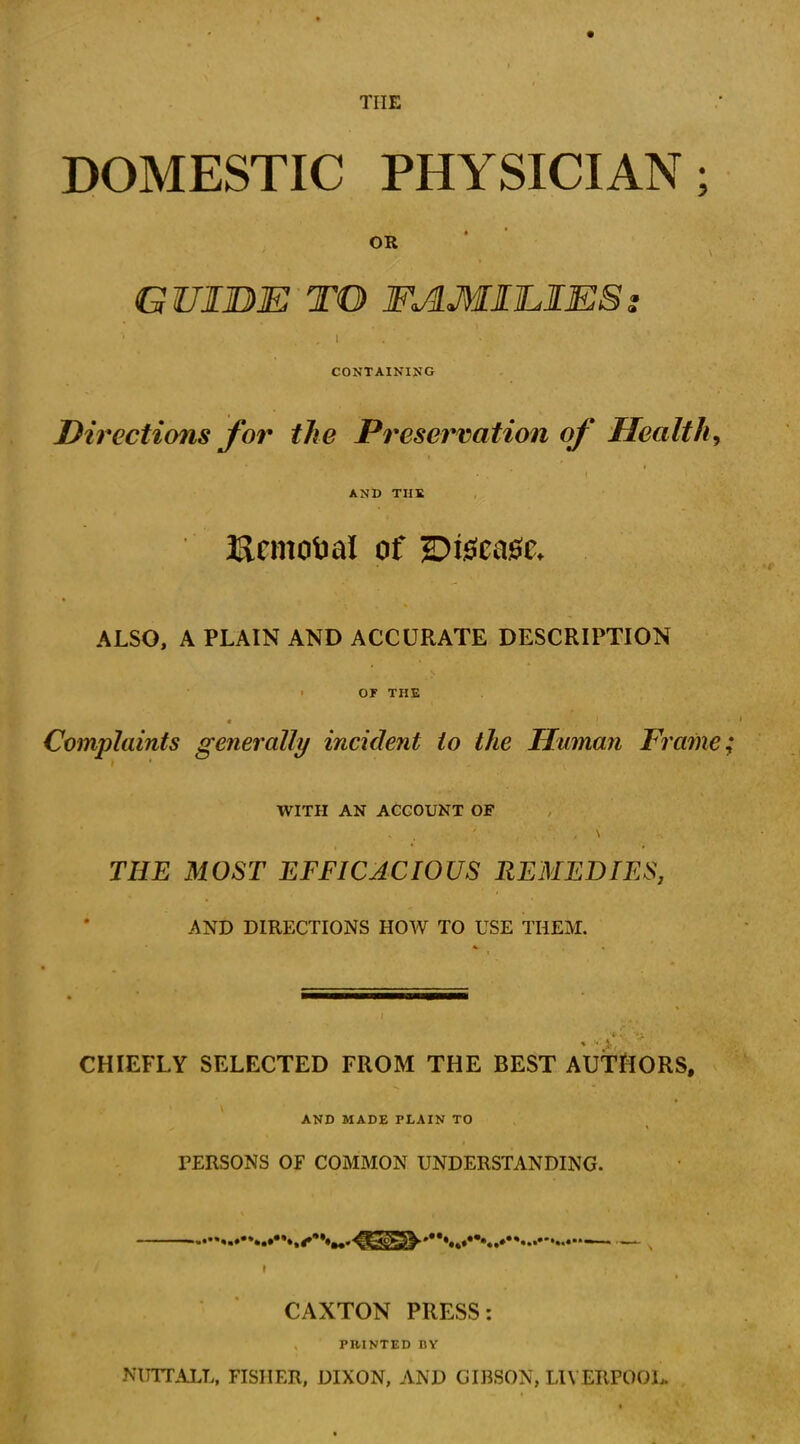 THE DOMESTIC PHYSICIAN; OR GUI BE TO FAMILIESs CONTAINING Directions for the Preservation of Health, • , . ( AND THE ' Removal of disease. ALSO, A PLAIN AND ACCURATE DESCRIPTION OF THE Complaints generally incident to the Human Frame WITH AN ACCOUNT OF THE MOST EFFICACIOUS REMEDIES, AND DIRECTIONS HOW TO USE THEM. '*• v, V CHIEFLY SELECTED FROM THE BEST AUTHORS, AND MADE PLAIN TO PERSONS OF COMMON UNDERSTANDING. v CAXTON PRESS: PHINTED DY NUTT ALL, FISHER, DIXON, AND GIBSON, LIVERPOOL.