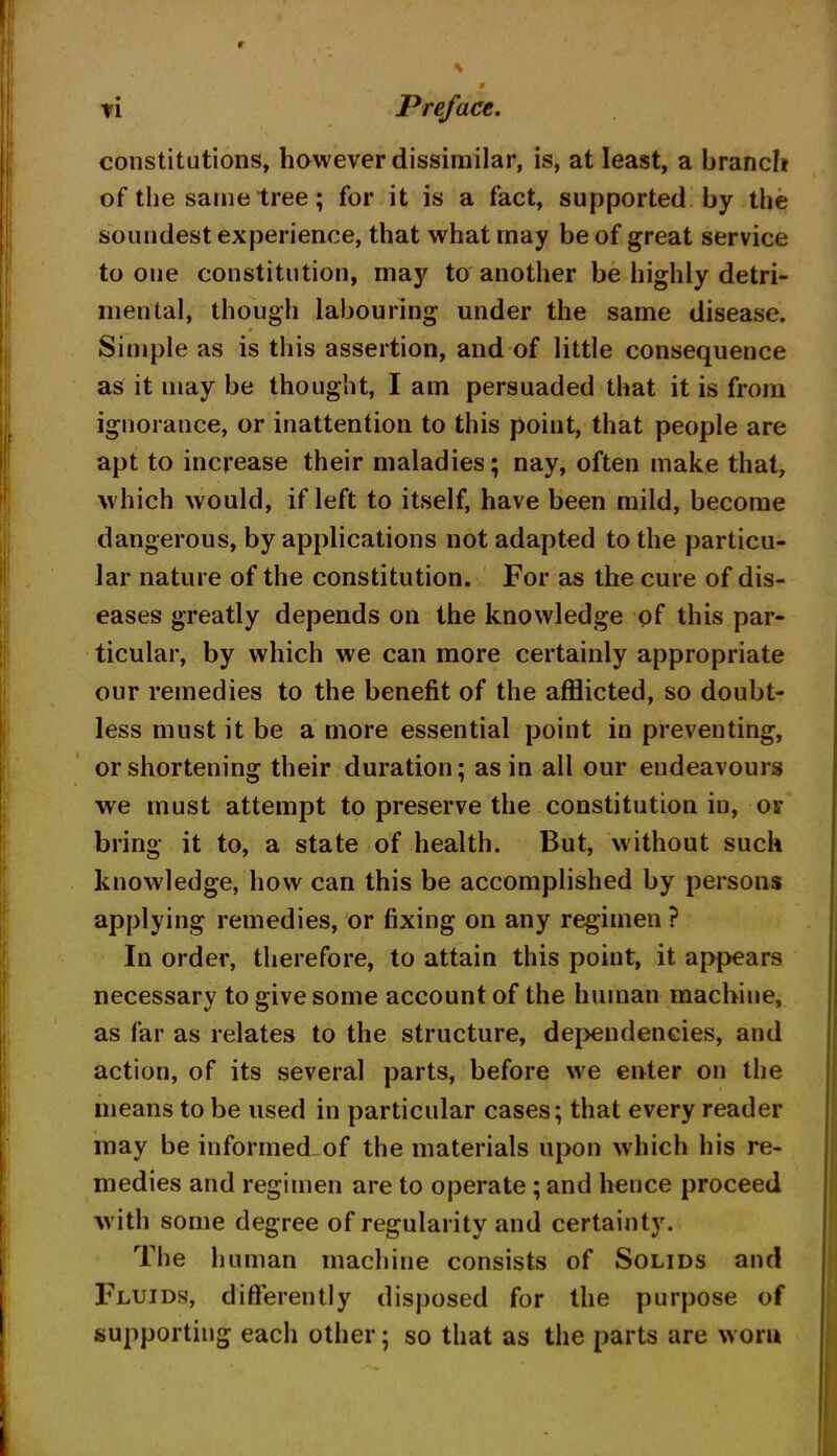 constitutions, however dissimilar, is, at least, a branch of the same tree; for it is a fact, supported by the soundest experience, that what may be of great service to one constitution, may to another be highly detri- mental, though labouring under the same disease. Simple as is this assertion, and of little consequence as it may be thought, I am persuaded that it is from ignorance, or inattention to this point, that people are apt to increase their maladies; nay, often make that, which would, if left to itself, have been mild, become dangerous, by applications not adapted to the particu- lar nature of the constitution. For as the cure of dis- eases greatly depends on the knowledge of this par- ticular, by which we can more certainly appropriate our remedies to the benefit of the afflicted, so doubt- less must it be a more essential point in preventing, or shortening their duration; as in all our endeavours we must attempt to preserve the constitution in, or bring it to, a state of health. But, without such knowledge, how can this be accomplished by persons applying remedies, or fixing on any regimen ? In order, therefore, to attain this point, it appears necessary to give some account of the human machine, as far as relates to the structure, dependencies, and action, of its several parts, before we enter on the means to be used in particular cases; that every reader may be informed of the materials upon which his re- medies and regimen are to operate ; and hence proceed with some degree of regularity and certainty. The human machine consists of Solids and Fluids, differently disposed for the purpose of supporting each other; so that as the parts are worn