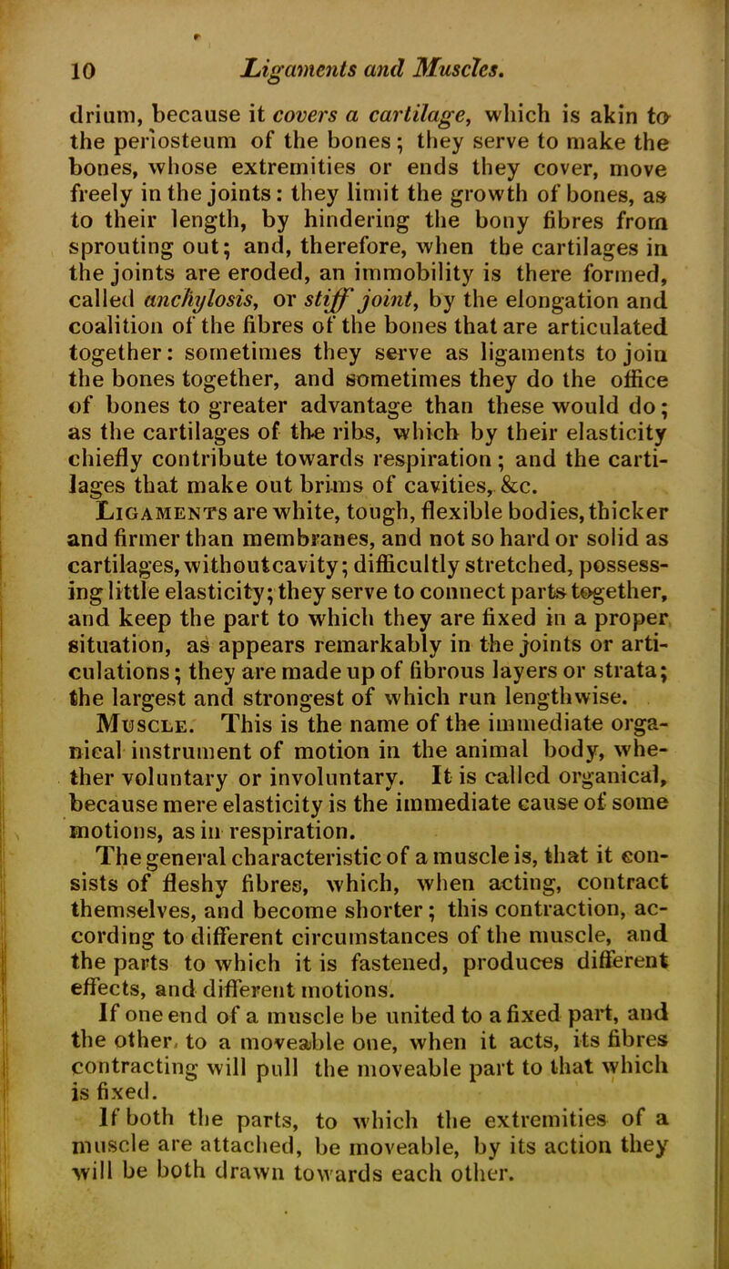 drium, because it covers a cartilage, which is akin to the periosteum of the bones; they serve to make the bones, whose extremities or ends they cover, move freely in the joints: they limit the growth of bones, as to their length, by hindering the bony fibres from sprouting out; and, therefore, when the cartilages in the joints are eroded, an immobility is there formed, called anchylosis, or stiff joint, by the elongation and coalition of the fibres of the bones that are articulated together: sometimes they serve as ligaments to join the bones together, and sometimes they do the office of bones to greater advantage than these would do; as the cartilages of the ribs, which by their elasticity chiefly contribute towards respiration; and the carti- lages that make out brims of cavities, &c. Ligaments are white, tough, flexible bodies, thicker and firmer than membranes, and not so hard or solid as cartilages, withoutcavity; difficultly stretched, possess- ing little elasticity; they serve to connect parts together, and keep the part to which they are fixed in a proper situation, as appears remarkably in the joints or arti- culations ; they are made up of fibrous layers or strata; the largest and strongest of which run lengthwise. Muscle. This is the name of the immediate orga- nieal instrument of motion in the animal body, whe- ther voluntary or involuntary. It is called organical, because mere elasticity is the immediate cause of some motions, as in respiration. The general characteristic of a muscle is, that it con- sists of fleshy fibres, which, when acting, contract themselves, and become shorter; this contraction, ac- cording to different circumstances of the muscle, and the parts to which it is fastened, produces different effects, and different motions. If one end of a muscle be united to a fixed part, and the other, to a moveable one, when it acts, its fibres contracting will pull the moveable part to that which is fixed. If both the parts, to which the extremities of a muscle are attached, be moveable, by its action they will be both drawn towards each other.