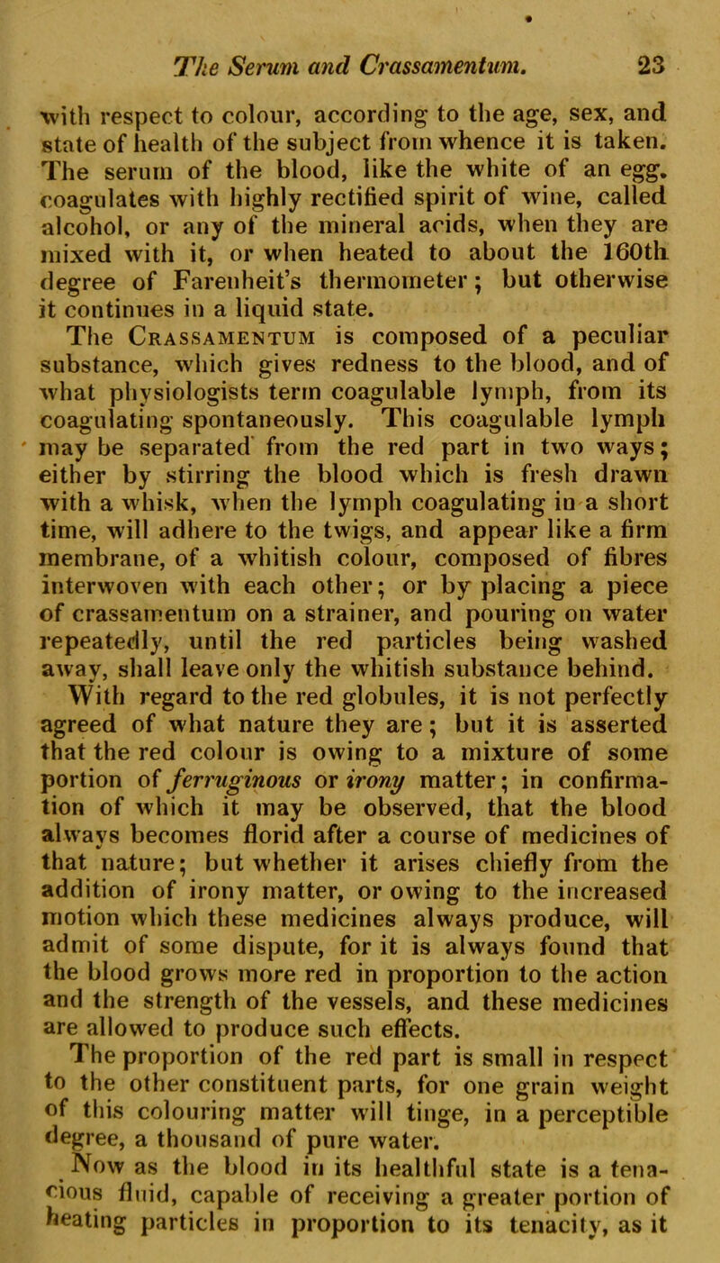 with respect to colour, according to the age, sex, and state of health of the subject from whence it is taken. The serum of the blood, like the white of an egg. coagulates with highly rectified spirit of wine, called alcohol, or any of the mineral acids, when they are mixed with it, or when heated to about the 160th degree of Farenheit’s thermometer; but otherwise it continues in a liquid state. The Crassamentum is composed of a peculiar substance, which gives redness to the blood, and of what physiologists term coagulable lymph, from its coagulating spontaneously. This coagulable lymph may be separated from the red part in two ways; either by stirring the blood which is fresh drawn with a whisk, when the lymph coagulating in a short time, will adhere to the twigs, and appear like a firm membrane, of a whitish colour, composed of fibres interwoven with each other; or by placing a piece of crassamentum on a strainer, and pouring on water repeatedly, until the red particles being washed away, shall leave only the whitish substance behind. With regard to the red globules, it is not perfectly agreed of what nature they are; but it is asserted that the red colour is owing to a mixture of some portion of ferruginous or irony matter; in confirma- tion of which it may be observed, that the blood always becomes florid after a course of medicines of that nature; but whether it arises chiefly from the addition of irony matter, or owing to the increased motion which these medicines always produce, will admit of some dispute, for it is always found that the blood grows more red in proportion to the action and the strength of the vessels, and these medicines are allowed to produce such effects. The proportion of the red part is small in respect to the other constituent parts, for one grain weight of this colouring matter will tinge, in a perceptible degree, a thousand of pure water. Now as the blood in its healthful state is a tena- cious fluid, capable of receiving a greater portion of heating particles in proportion to its tenacity, as it