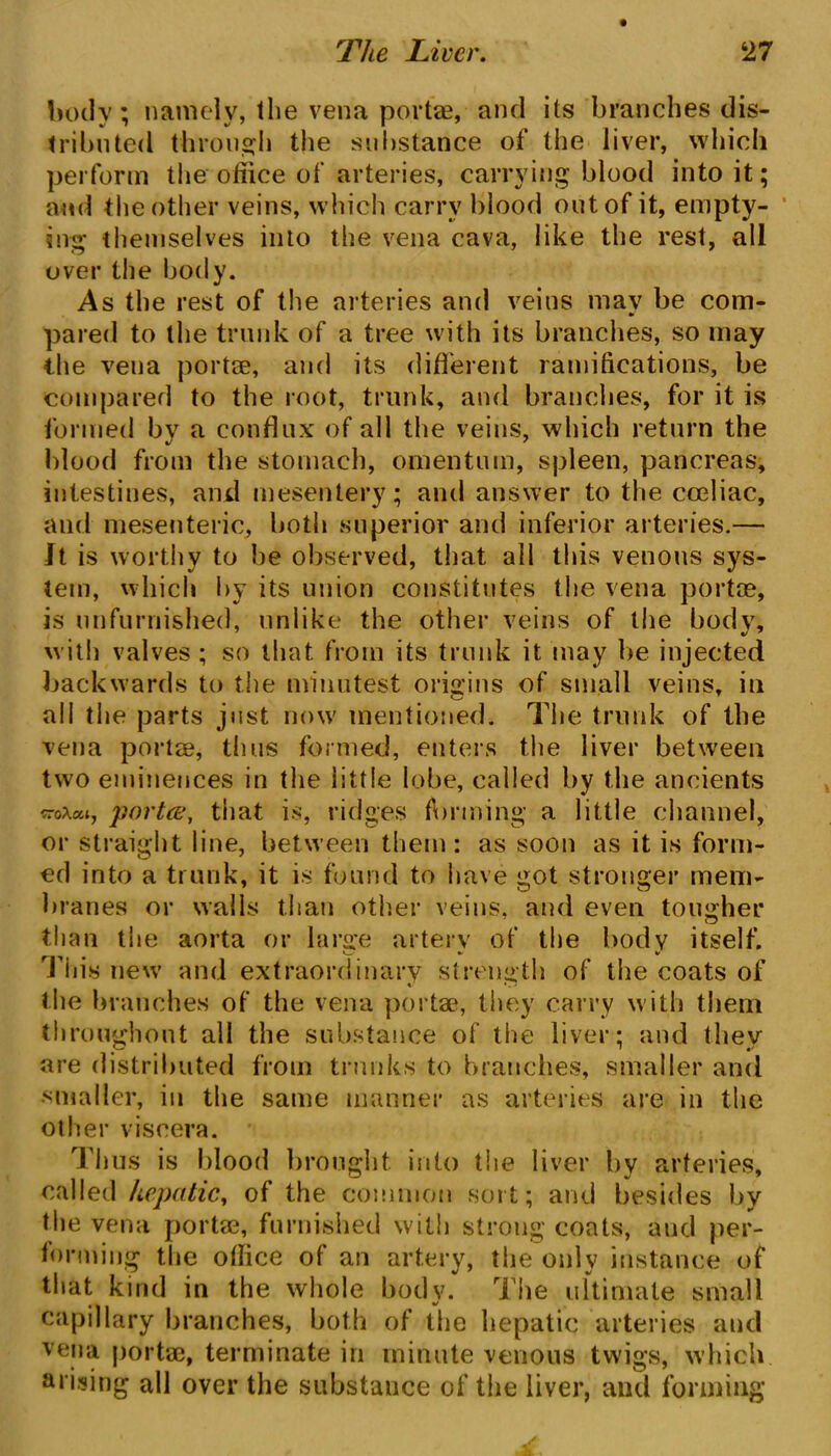 body; namely, the vena portae, and its branches dis- tributed through the substance of the liver, which perform the office of arteries, carrying blood into it; and the other veins, which carry blood out of it, empty- ing themselves into the vena cava, like the rest, all over the body. As the rest of the arteries and veins may be com- pared to the trunk of a tree with its branches, so may the vena portae, and its different ramifications, be compared to the root, trunk, and branches, for it is formed by a conflux of all the veins, which return the blood from the stomach, omentum, spleen, pancreas, intestines, and mesentery; and answer to the coeliac, and mesenteric, both superior and inferior arteries.— It is worthy to be observed, that all this venous sys- tem, which by its union constitutes the vena portae, is unfurnished, unlike the other veins of the body, with valves ; so that from its trunk it may be injected backwards to the minutest origins of small veins, in all the parts just now mentioned. The trunk of the vena portae, thus formed, enters the liver between two eminences in the little lobe, called by the ancients troxat, portce, that is, ridges forming a little channel, or straight line, between them: as soon as it is form- ed into a trunk, it is found to have got stronger mem- branes or walls than other veins, and even tougher than the aorta or large artery of the body itself. This new and extraordinary strength of the coats of the branches of the vena portae, they carry with them throughout all the substance of the liver; and they are distributed from trunks to branches, smaller and smaller, in the same manner as arteries are in the other viscera. Thus is blood brought into the liver by arteries, called hepatic, of the common sort; and besides by the vena portae, furnished with strong coats, aud per- forming the oflice of an artery, the only instance of that kind in the whole body. The ultimate small capillary branches, both of the hepatic arteries and vena portae, terminate in minute venous twigs, which arising all over the substance of the liver, and forming