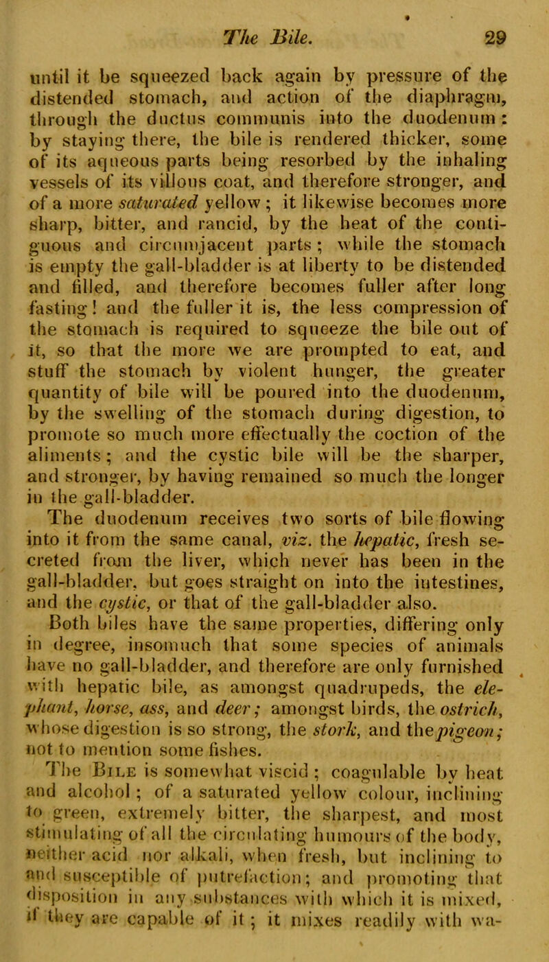 until it be squeezed back again by pressure of the distended stomach, and action of the diaphragm, through the ductus communis into the duodenum: by staying there, the bile is rendered thicker, some of its aqueous parts being resorbed by the inhaling vessels of its villous coat, and therefore stronger, and of a more saturated yellow ; it likewise becomes more sharp, bitter, and rancid, by the heat of the conti- guous and circumjacent parts ; while the stomach is empty the gall-bladder is at liberty to be distended and filled, and therefore becomes fuller after long fasting! and the fuller it is, the less compression of the stomach is required to squeeze the bile out of it, so that the more we are prompted to eat, and stuff the stomach by violent hunger, the greater quantity of bile will be poured into the duodenum, by the swelling of the stomach during digestion, to promote so much more effectually the coction of the aliments; and the cystic bile will be the sharper, and stronger, by having remained so much the longer in the gall-bladder. The duodenum receives two sorts of bile flowing into it from the same canal, viz. the hepatic, fresh se- creted from the liver, which never has been in the gall-bladder, but goes straight on into the intestines, and the cystic, or that of the gall-bladder also. Both biles have the same properties, differing only in degree, insomuch that some species of animals have no gall-bladder, and therefore are only furnished with hepatic bile, as amongst quadrupeds, the ele- phantl, horse, ass, and deer; amongst birds, the ostrich, whose digestion is so strong, the stork, and thepigeon; not to mention some fishes. The Bile is somewhat viscid ; coagulable by heat and alcohol ; of a saturated yellow colour, inclining to green, extremely bitter, the sharpest, and most stimulating of all the circulating humours of the body, neither acid nor alkali, when fresh, but inclining to and susceptible of putrefaction; and promoting that disposition in any substances with which it is mixed, d they are capable of it ; it mixes readily with wa-