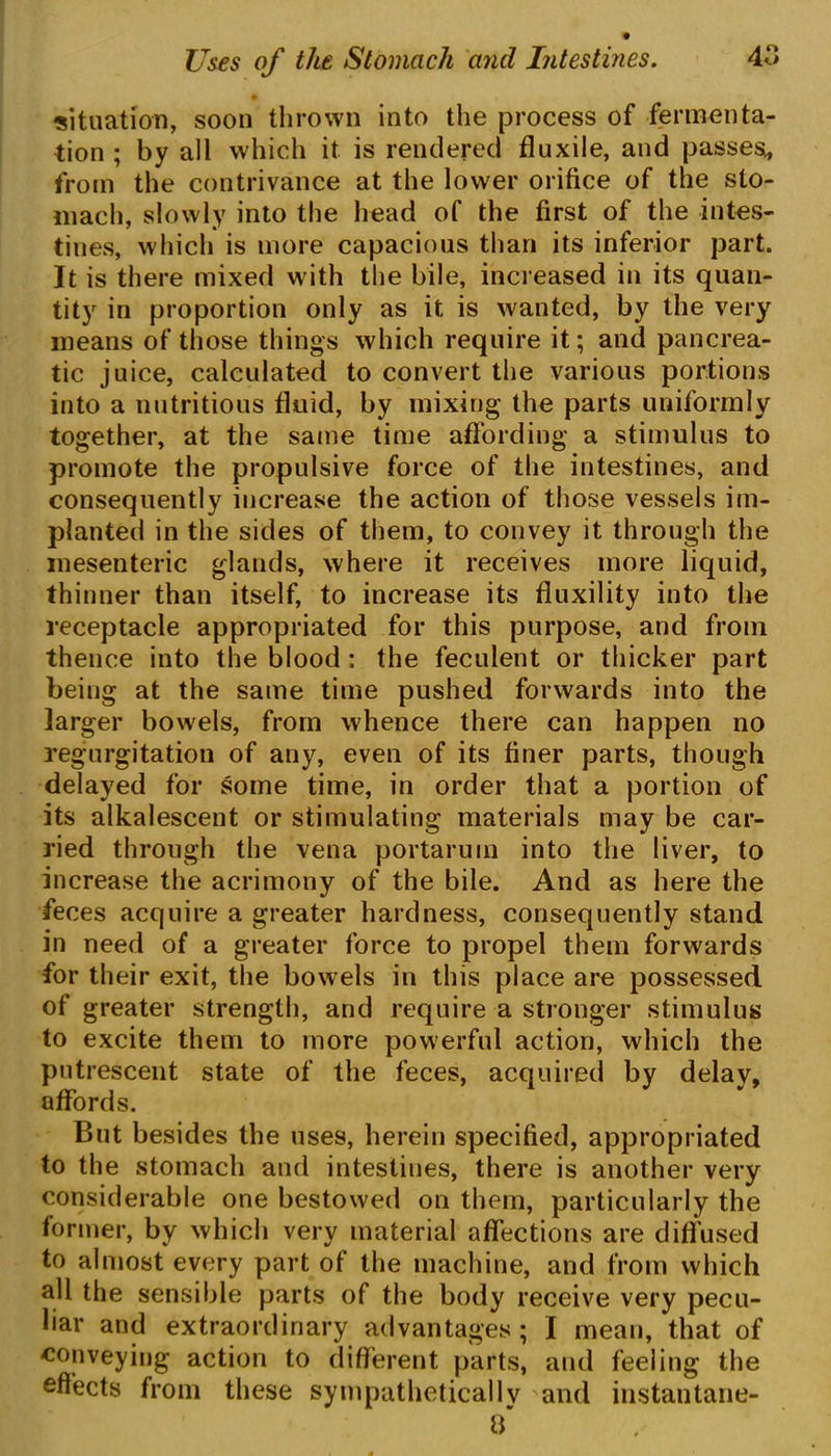 situation, soon thrown into the process of fermenta- tion ; by all which it is rendered fluxile, and passes, from the contrivance at the lower orifice of the sto- mach, slowly into the head of the first of the intes- tines, which is more capacious than its inferior part. It is there mixed with the bile, increased in its quan- tity in proportion only as it is wanted, by the very means of those things which require it; and pancrea- tic juice, calculated to convert the various portions into a nutritious fluid, by mixing the parts uniformly together, at the same time affording a stimulus to promote the propulsive force of the intestines, and consequently increase the action of those vessels im- planted in the sides of them, to convey it through the mesenteric glands, where it receives more liquid, thinner than itself, to increase its fluxility into the receptacle appropriated for this purpose, and from thence into the blood: the feculent or thicker part being at the same time pushed forwards into the larger bowels, from whence there can happen no regurgitation of any, even of its finer parts, though delayed for some time, in order that a portion of its alkalescent or stimulating materials may be car- ried through the vena portarum into the liver, to increase the acrimony of the bile. And as here the feces acquire a greater hardness, consequently stand in need of a greater force to propel them forwards for their exit, the bowels in this place are possessed of greater strength, and require a stronger stimulus to excite them to more powerful action, which the putrescent state of the feces, acquired by delay, affords. But besides the uses, herein specified, appropriated to the stomach and intestines, there is another very considerable one bestowed on them, particularly the former, by which very material affections are diffused to almost every part of the machine, and from which all the sensible parts of the body receive very pecu- liar and extraordinary advantages ; I mean, that of conveying action to different parts, and feeling the effects from these sympathetically and instantane- 3