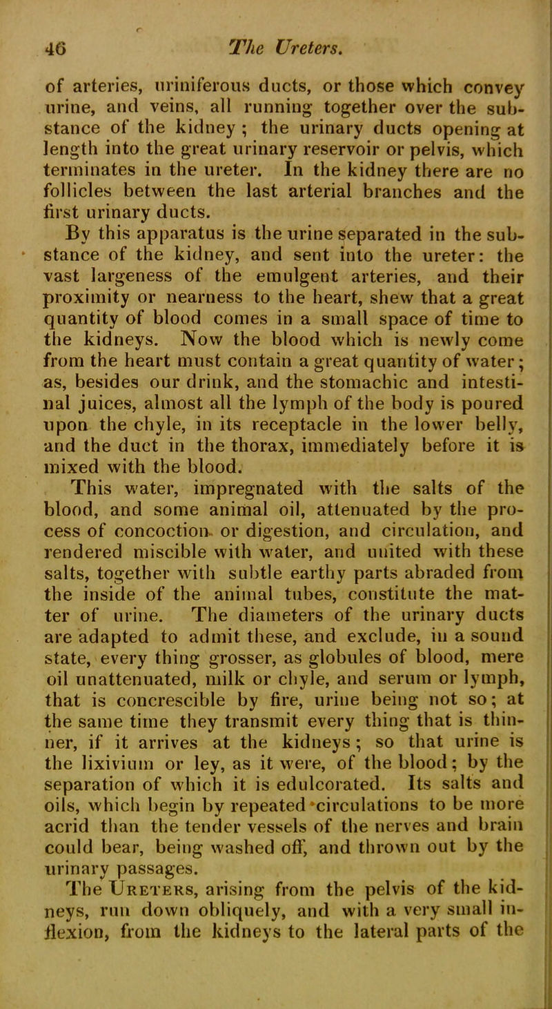 of arteries, uriniferous ducts, or those which convey urine, and veins, all running together over the sub- stance of the kidney ; the urinary ducts opening at length into the great urinary reservoir or pelvis, which terminates in the ureter. In the kidney there are no follicles between the last arterial branches and the first urinary ducts. By this apparatus is the urine separated in the sub- stance of the kidney, and sent into the ureter: the vast largeness of the emulgent arteries, and their proximity or nearness to the heart, shew that a great quantity of blood comes in a small space of time to the kidneys. Now the blood which is newly come from the heart must contain a great quantity of water; as, besides our drink, and the stomachic and intesti- nal juices, almost all the lymph of the body is poured upon the chyle, in its receptacle in the lower belly, and the duct in the thorax, immediately before it is mixed with the blood. This water, impregnated with the salts of the blood, and some animal oil, attenuated by the pro- cess of concoction- or digestion, and circulation, and rendered miscible with water, and united with these salts, together with subtle earthy parts abraded from the inside of the animal tubes, constitute the mat- ter of urine. The diameters of the urinary ducts are adapted to admit these, and exclude, in a sound state, every thing grosser, as globules of blood, mere oil unattenuated, milk or chyle, and serum or lymph, that is concrescible by fire, urine being not so; at the same time they transmit every thing that is thin- ner, if it arrives at the kidneys ; so that urine is the lixivium or ley, as it were, of the blood; by the separation of which it is edulcorated. Its salts and oils, which begin by repeated‘circulations to be more acrid than the tender vessels of the nerves and brain could bear, being washed off, and thrown out by the urinary passages. The Ureters, arising from the pelvis of the kid- neys, run down obliquely, and with a very small in- flexion, from the kidneys to the lateral parts of the