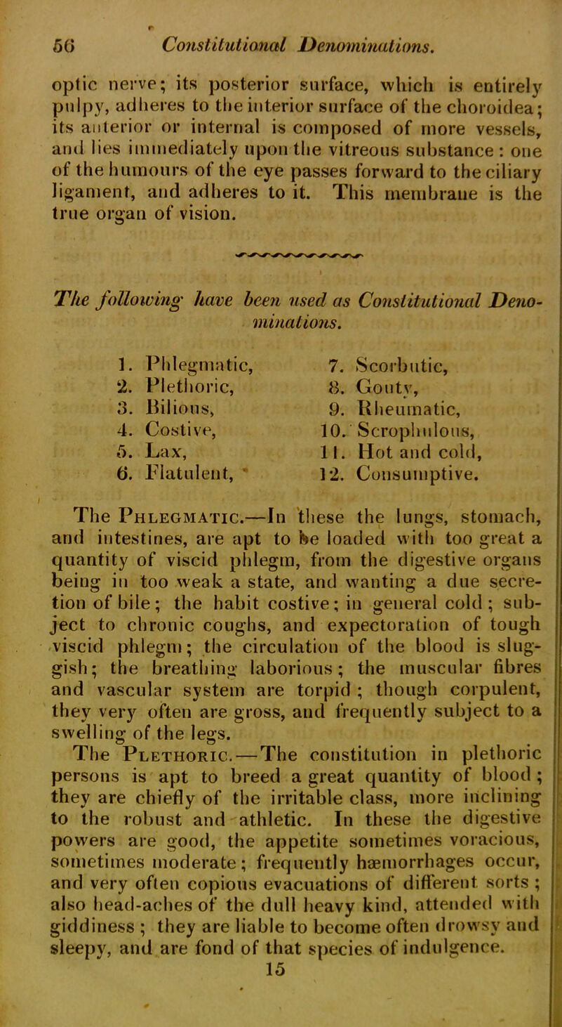 optic nerve; its posterior surface, which is entirely pulpy, adheres to the interior surface of the choroidea; its anterior or internal is composed of more vessels, and lies immediately upon the vitreous substance : one of the humours of the eye passes forward to the ciliary ligament, and adheres to it. This membrane is the true organ of vision. The following have been used as Constitutional Deno- minations. 1. Phlegmatic, 2. Plethoric, 3. Bilious, 4. Costive, 5. Lax, 6. Flatulent, 7. Scorbutic, 8. Gouty, 9. Rheumatic, 10. Scrophulous, 11. Hot and cold, 12. Consumptive. The Phlegmatic.—In these the lungs, stomach, and intestines, are apt to he loaded with too great a quantity of viscid phlegm, from the digestive organs being in too weak a state, and wanting a due secre- tion of bile; the habit costive; in general cold; sub- ject to chronic coughs, and expectoration of tough viscid phlegm; the circulation of the blood is slug- gish; the breathing laborious; the muscular fibres and vascular system are torpid ; though corpulent, they very often are gross, and frequently subject to a swelling of the legs. The Plethoric. — The constitution in plethoric persons is apt to breed a great quantity of blood ; they are chiefly of the irritable class, more inclining to the robust and athletic. In these the digestive powers are good, the appetite sometimes voracious, sometimes moderate; frequently haemorrhages occur, and very often copious evacuations of different sorts ; also head-aches of the dull heavy kind, attended with giddiness ; they are liable to become often drowsy and sleepy, and are fond of that species of indulgence. 15