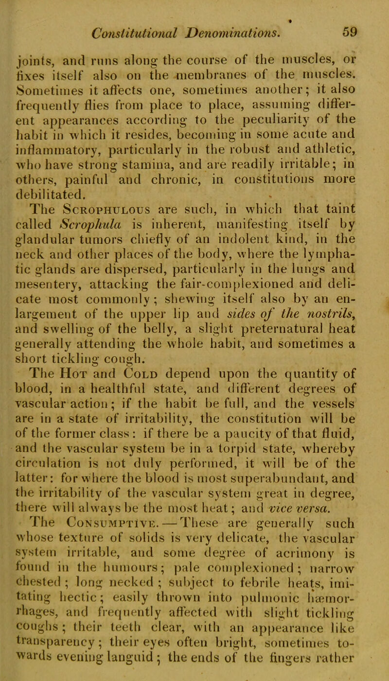 joints, and runs along the course of the muscles, or fixes itself also on the membranes of the muscles. Sometimes it affects one, sometimes another; it also frequently flies from place to place, assuming differ- ent appearances according to the peculiarity of the habit in which it resides, becoming in some acute and inflammatory, particularly in the robust and athletic, who have strong stamina, and are readily irritable; in others, painful and chronic, in constitutions more debilitated. The Scrophulous are such, in which that taint called Scropliula is inherent, manifesting itself by glandular tumors chiefly of an indolent kind, in the neck and other places of the body, where the lympha- tic glands are dispersed, particularly in the lungs and mesentery, attacking the fair-complexioned and deli- cate most commonly ; shewing itself also by an en- largement of the upper lip and sides of the nostrils, and swelling of the belly, a slight preternatural heat generally attending the whole habit, and sometimes a short tickling cough. The Hot and Cold depend upon the quantity of blood, in a healthful state, and different degrees of vascular action; if the habit be full, and the vessels are in a state of irritabilitv, the constitution will be of the former class : if there be a paucity of that fluid, and the vascular system be in a torpid state, whereby circulation is not duly performed, it will be of the latter: for where the blood is most superabundant, and the irritability of the vascular system great in degree, there will always be the most heat; and vice versa. The Consumptive. — These are generally such whose texture of solids is very delicate, the vascular system irritable, and some degree of acrimony is found in the humours; pale complexioned ; narrow chested ; long necked ; subject to febrile heats, imi- tating hectic; easily thrown into pulmonic haemor- rhages, and frequently affected with slight tickling coughs; their teeth clear, with an appearance like transparency; their eyes often bright, sometimes to- wards evening languid ; the ends of the fingers rather