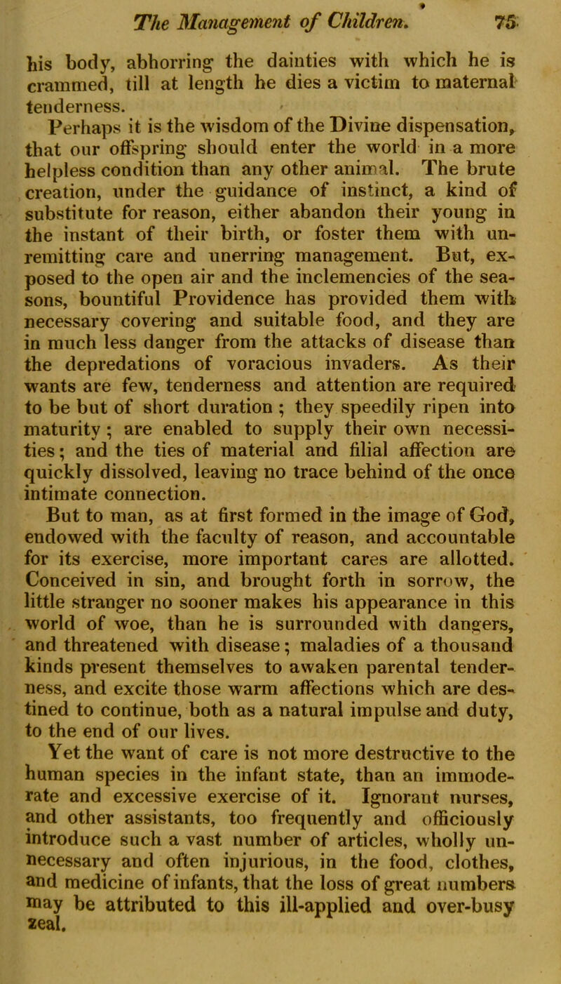 his body, abhorring the dainties with which he is crammed, till at length he dies a victim to maternal tenderness. Perhaps it is the wisdom of the Divine dispensation* that our offspring should enter the world in a more helpless condition than any other animal. The brute creation, under the guidance of instinct, a kind of substitute for reason, either abandon their young in the instant of their birth, or foster them with un- remitting care and unerring management. But, ex- posed to the open air and the inclemencies of the sea- sons, bountiful Providence has provided them with necessary covering and suitable food, and they are in much less danger from the attacks of disease than the depredations of voracious invaders. As their wants are few, tenderness and attention are required to be but of short duration ; they speedily ripen into maturity ; are enabled to supply their own necessi- ties ; and the ties of material and filial affection are quickly dissolved, leaving no trace behind of the once intimate connection. But to man, as at first formed in the image of God* endowed with the faculty of reason, and accountable for its exercise, more important cares are allotted. Conceived in sin, and brought forth in sorrow, the little stranger no sooner makes his appearance in this world of woe, than he is surrounded with dangers, and threatened with disease; maladies of a thousand kinds present themselves to awaken parental tender- ness, and excite those warm affections which are des- tined to continue, both as a natural impulse and duty, to the end of our lives. Yet the want of care is not more destructive to the human species in the infant state, than an immode- rate and excessive exercise of it. Ignorant nurses, and other assistants, too frequently and officiously introduce such a vast number of articles, wholly un- necessary and often injurious, in the food, clothes, and medicine of infants, that the loss of great numbers may be attributed to this ill-applied and over-busy seal.