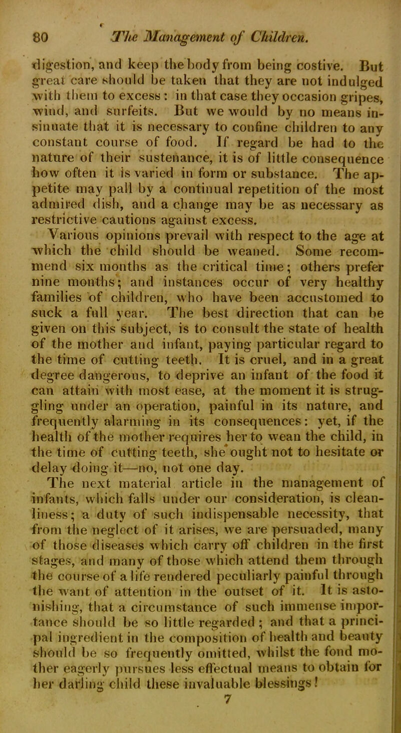 digestion, and keep the body from being costive. But great care should be taken that they are not indulged with them to excess : in that case they occasion gripes, wind, and surfeits. But we would by no means in- sinuate that it is necessary to confine children to any constant course of food. If regard be had to the nature of their sustenance, it is of little consequence bow often it is varied in form or substance. The ap- petite may pall by a continual repetition of the most admired dish, and a change may be as necessary as restrictive cautions against excess. Various opinions prevail with respect to the age at which the child should be weaned. Some recom- mend six months as the critical time; others prefer nine months; and instances occur of very healthy families of children, who have been accustomed to suck a full year. The best direction that can be given on this subject, is to consult the state of health of the mother and infant, paying particular regard to the time of cutting teeth. It is cruel, and in a great degree dangerous, to deprive an infant of the food it can attain with most ease, at the moment it is strug- gling under an operation, painful in its nature, and frequently alarming in its consequences: yet, if the health of the mother requires her to wean the child, in the time of cutting teeth, she ought not to hesitate or delay doing it—no, not one day. The next material article in the management of infants, which falls under our consideration, is clean- lii less; a duty of such indispensable necessity, that from the neglect of it arises, we are persuaded, many of those diseases which carry off children in the first stages, and many of those which attend them through the course of a life rendered peculiarly painful through the want of attention in the outset of it. It is asto- nishing, that a circumstance of such immense impor- tance should be so little regarded ; and that a princi- pal ingredient in the composition of health and beauty should be so frequently omitted, whilst the fond mo- ther eagerly pursues less effectual means to obtain lor her darling child these invaluable blessings! 7