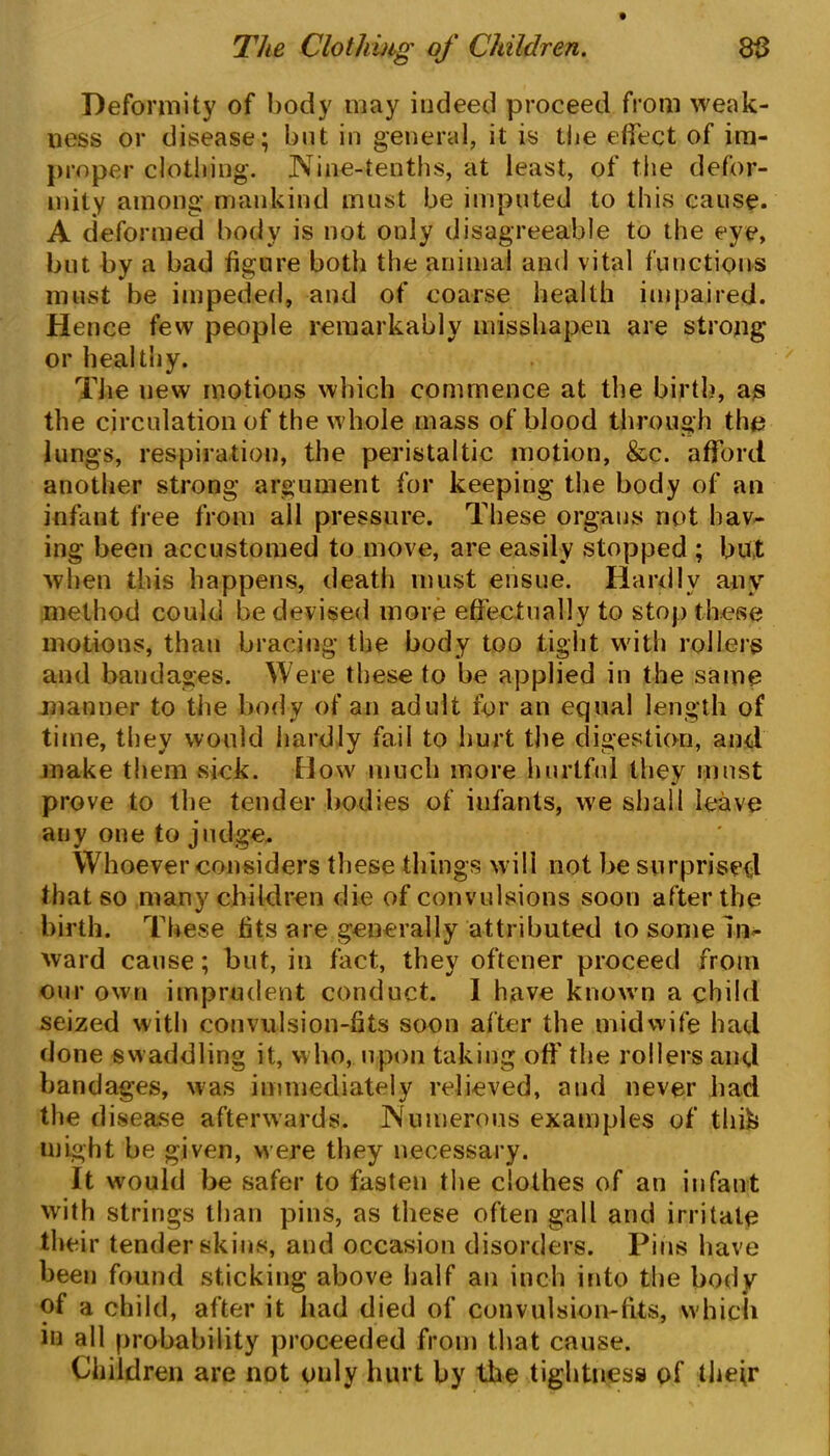 Deformity of body may indeed proceed from weak- ness or disease; but in general, it is the effect of im- proper clothing. Nine-tenths, at least, of the defor- mity among mankind must be imputed to this cause. A deformed body is not only disagreeable to the eye, but by a bad figure both the animal and vital functions must be impeded, and of coarse health impaired. Hence few people remarkably misshapen are strong or healthy. The new motions which commence at the birth, as the circulation of the whole mass of blood through the lungs, respiration, the peristaltic motion, &c. afford another strong argument for keeping the body of an infant free from all pressure. These organs not hav- ing been accustomed to move, are easily stopped ; but when this happens, death must ensue. Hardly any method could be devised more effectually to stop these motions, than bracing the body too tight with rollers and bandages. Were these to be applied in the same manner to the body of an adult for an equal length of time, they would hardly fail to hurt the digestion, and make them sick. How much more hurtful they must prove to the tender bodies of infants, we shall leave any one to judge. Whoever considers these things will not be surprised that so many children die of convulsions soon after the birth. These fits are generally attributed to some In- ward cause; but, in fact, they oftener proceed from our own imprudent conduct. I have known a child seized with convulsion-fits soon after the midwife had done swaddling it, who, upon taking off the rollers and bandages, was immediately relieved, and never had the disease afterwards. Numerous examples of thifc might be given, were they necessary. It would be safer to fasten the clothes of an infant with strings than pins, as these often gall and irritate their tender skins, and occasion disorders. Pins have been found sticking above half an inch into the body of a child, after it had died of convulsion-fits, which in all probability proceeded from that cause. Children are not ouly hurt by the tightness of their