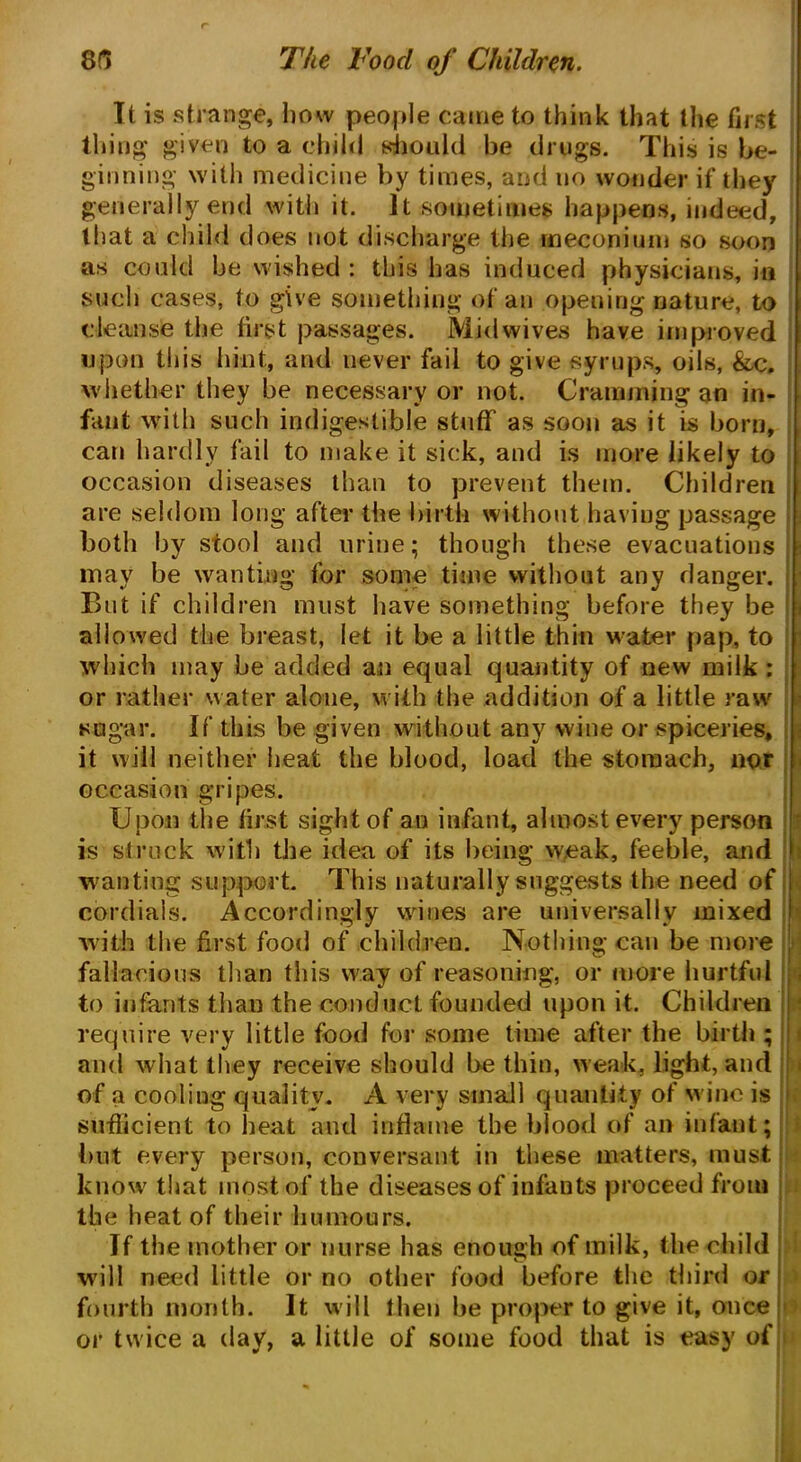 8fi The Toocl of Children. It is strange, how people came to think that the first thing given to a child should be drugs. This is be- ginning with medicine by times, and no wonder if they generally end with it. It .sometimes happens, indeed, that a child does not discharge the meconium so soon as could be wished : this has induced physicians, in such cases, to give something of an opening nature, to cleanse the first passages. Midwives have improved upon this hint, and never fail to give syrups, oils, &c. whether they be necessary or not. Cramming an in- fant with such indigestible stuff' as soon as it is born, can hardly fail to make it sick, and is more likely to occasion diseases than to prevent them. Children are seldom long after the birth without having passage both by stool and urine; though these evacuations may be wanting for some time without any danger. But if children must have something before they be allowed the breast, let it be a little thin water pap, to which may be added an equal quantity of new milk : or rather water alone, with the addition of a little raw sugar. If this he given without any wine or spiceries, it will neither heat the blood, load the stomach, nor occasion gripes. Upon the first sight of an infant, almost every person is struck with the idea of its being weak, feeble, and wanting support. This naturally suggests the need of cordials. Accordingly wines are universally mixed with the first food of children. Nothing can be more fallacious than this way of reasoning, or more hurtful to infants than the conduct founded upon it. Children require very little food for some time after the birth ; and what they receive should be thin, weak, light, and of a cooling quality. A very small quantity of wine is sufficient to heat and inflame the blood of an infant; but every person, conversant in these matters, must know that most of the diseases of infants proceed from the heat of their humours. If the mother or nurse has enough of milk, the child will need little or no other food before the third or fourth month. It will then he proper to give it, once or twice a (lav, a little of some food that is easy of