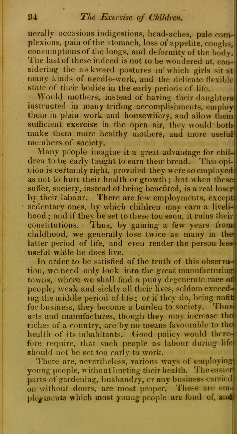 nerally occasions indigestions, head-aches, pale com- plexions, pain of the stomach, loss of appetite, coughs, consumptions of the? lungs, and deformity of the body. The last of these indeed is not to be wondered at, con- sidering the awkward postures in which girls sit at many kinds of needle-work, and the delicate flexible! State of their bodies in the early periods of life. Would mothers, instead of having their daughters' instructed in many trifling accomplishments, employ them in plain work and housewifery, and allow them sufficient exercise in the open air, they would both make them more healthy mothers, and more useful members of society. Many people imagine it a great advantage for chil- dren to be early taught to earn their bread. This opi- nion is certainly right, provided they were so employed as not to hurt their health or growth ; but when these suffer, society, instead of being benefited, is a real loser! by their labour. There are few employments, except sedentary ones, by which children may earn a liveli- hood ; and if they be set to these too soon, it ruins their constitutions. Thus, by gaining a few years from childhood, we generally lose twice as many in the latter period of life, and even render the person less useful while he does live. In order to be satisfied of the truth of this observa-* lion, we need onlv look into the great manufacturing towns, where we shall find a puny degenerate race of! people, weak and sickly all their lives, seldom exceeds ing the middle period of life; or if they do, being untit) for business, they become a burden to society. Thus arts and manufactures, though they may increase the riches of a country, are by no means favourable to the) health of its inhabitants. Good policy would there-) fore require, that such people as labour during life: should not be set too early to work. There are, nevertheless, various ways of employing j young people, without hurting their health. The easier parts of gardening, husbandry, or any business carriedl on without doors, are most proper. These are em- ployments which most young people are fond of, and