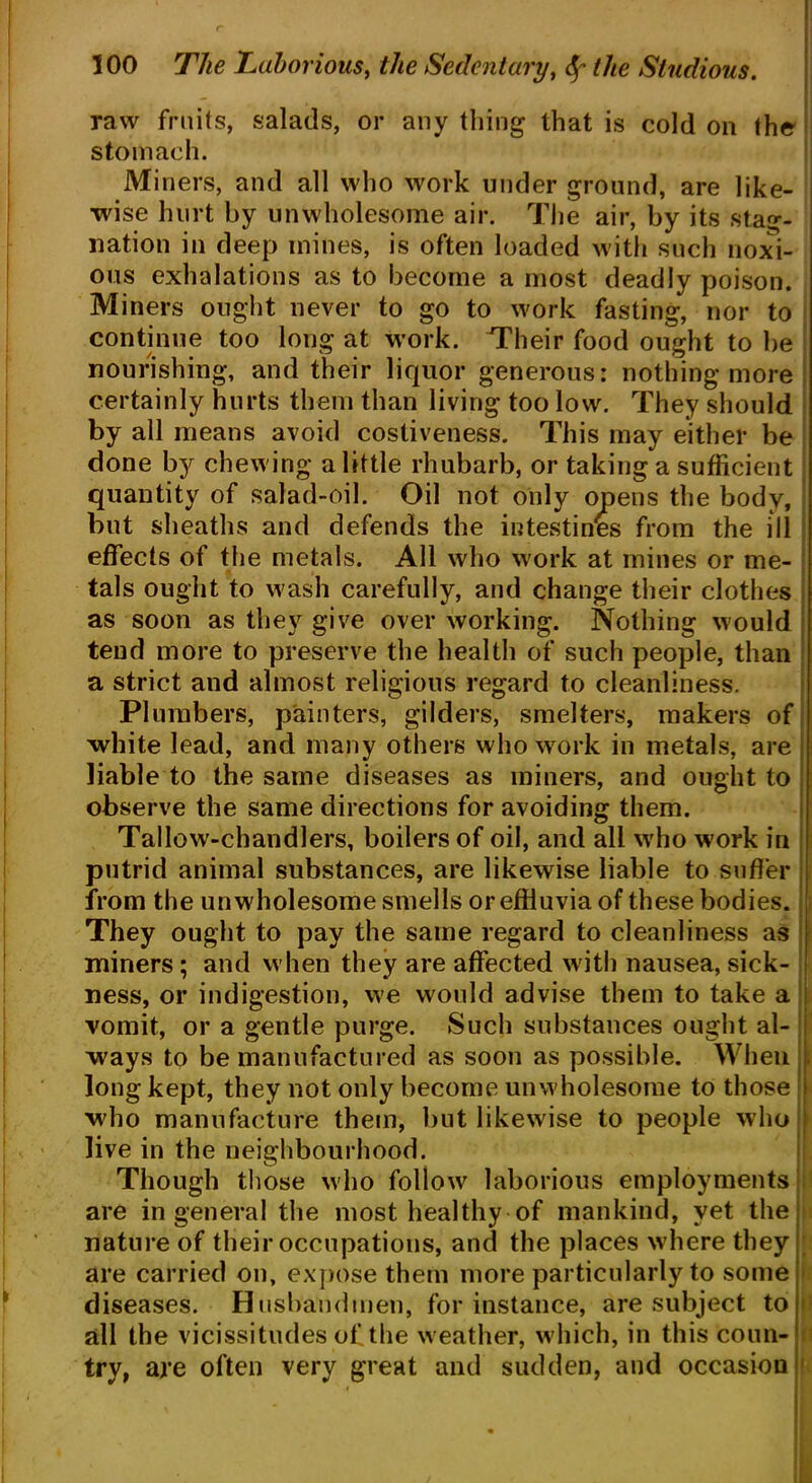 raw fruits, salads, or any tiling that is cold on the stomach. Miners, and all who work under ground, are like- wise hurt by unwholesome air. The air, by its stag- nation in deep mines, is often loaded with such noxi- ous exhalations as to become a most deadly poison. Miners ought never to go to work fasting, nor to continue too long at w'ork. Their food ought to be nourishing, and their liquor generous: nothing more certainly hurts them than living too low. They should by all means avoid costiveness. This may either be done by chewing a little rhubarb, or taking a sufficient quantity of salad-oil. Oil not only opens the body, but sheaths and defends the intestines from the ill effects of the metals. All who work at mines or me- tals ought to wash carefully, and change their clothes as soon as they give over working. Nothing would tend more to preserve the health of such people, than a strict and almost religious regard to cleanliness. Plumbers, painters, gilders, smelters, makers of white lead, and many others who work in metals, are liable to the same diseases as miners, and ought to observe the same directions for avoiding them. Tallow-chandlers, boilers of oil, and all who work in putrid animal substances, are likewise liable to suffer from the unwholesome smells or effluvia of these bodies. They ought to pay the same regard to cleanliness as miners; and when they are affected with nausea, sick- ness, or indigestion, we would advise them to take a vomit, or a gentle purge. Such substances ought al- ways to be manufactured as soon as possible. When , long kept, they not only become unwholesome to those who manufacture them, but likewise to people who live in the neighbourhood. Though those who follow laborious employments are in general the most healthy of mankind, yet the nature of their occupations, and the places where they are carried on, expose them more particularly to some diseases. Husbandmen, for instance, are subject to • all the vicissitudes of the weather, which, in this coun- try, are often very great and sudden, and occasion