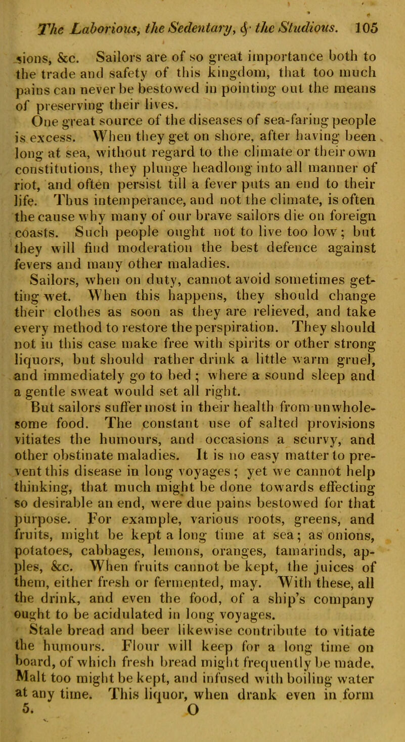 sions, &c. Sailors are of so great importance both to the trade and safety of this kingdom, that too much pains can never be bestowed in pointing out the means of preserving their lives. One great source of the diseases of sea-faring people is excess. When they get on shore, after having been long at sea, without regard to the climate or their own constitutions, they plunge headlong into all manner of riot, and often persist till a fever puts an end to their life. Thus intemperance, and not the climate, is often the cause why many of our brave sailors die on foreign coasts. Such people ought not to live too low; but they will find moderation the best defence against fevers and many other maladies. Sailors, when on duty, cannot avoid sometimes get- ting wet. When this happens, they should change their clothes as soon as they are relieved, and take every method to restore the perspiration. They should not iu this case make free with spirits or other strong liquors, but should rather drink a little warm gruel, and immediately go to bed ; where a sound sleep and a gentle sweat would set all right. But sailors suffer most in their health from unwhole- some food. The constant use of salted provisions vitiates the humours, and occasions a scurvy, and other obstinate maladies. It is no easy matter to pre- vent this disease in long voyages; yet we cannot help thinking, that much might be done towards effecting so desirable an end, were due pains bestowed for that purpose. For example, various roots, greens, and fruits, might be kept a long time at. sea; as onions, potatoes, cabbages, lemons, oranges, tamarinds, ap- ples, &c. When fruits cannot be kept, the juices of them, either fresh or fermented, may. With these, all the drink, and even the food, of a ship’s company ought to be acidulated in long voyages. Stale bread and beer likewise contribute to vitiate the humours. Flour will keep for a long time on board, of which fresh bread might frequently be made. Malt too might be kept, and infused with boiling water at any time. This liquor, when drank even in form 5. O