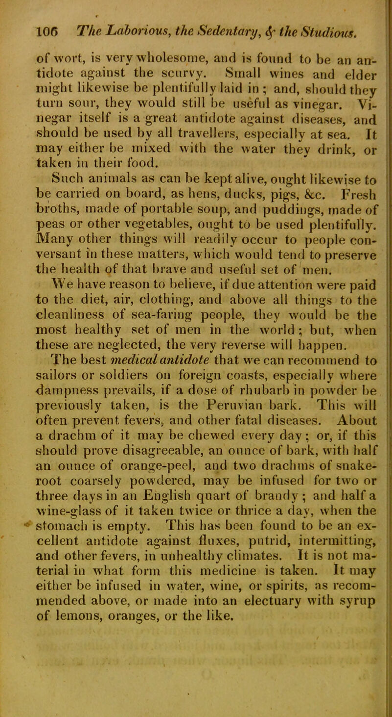 of wort, is very wholesome, and is found to be an an- tidote against the scurvy. Small wines and elder might likewise be plentifully laid in; and, should they turn sour, they would still be useful as vinegar. Vi- negar itself is a great antidote against diseases, and should be used by all travellers, especially at sea. It may either be mixed with the water they drink, or taken in their food. Such animals as can be kept alive, ought likewise to be carried on board, as hens, ducks, pigs, &c. Fresh broths, made of portable soup, and puddings, made of peas or other vegetables, ought to be used plentifully. Many other things will readily occur to people con- versant in these matters, which would tend to preserve the health of that brave and useful set of men. We have reason to believe, if due attention were paid to the diet, air, clothing, and above all things to the cleanliness of sea-faring people, they would be the most healthy set of men in the world ; but, when these are neglected, the very reverse will happen. The best medical antidote that we can recommend to sailors or soldiers on foreign coasts, especially where dampness prevails, if a dose of rhubarb in powder be previously taken, is the Peruvian bark. This will often prevent fevers, and other fatal diseases. About a drachm of it may be chewed every day; or, if this should prove disagreeable, an ounce of bark, with half an ounce of orange-peel, and two drachms of snake- root coarsely powdered, may be infused for two or three days in an English quart of brandy; and half a wine-glass of it taken twice or thrice a day, when the stomach is empty. This has been found to be an ex- cellent antidote against fluxes, putrid, intermitting, and other fevers, in unhealthy climates. It is not ma- terial in what form this medicine is taken. It may either be infused in water, wine, or spirits, as recom- mended above, or made into an electuary with syrup of lemons, oranges, or the like.