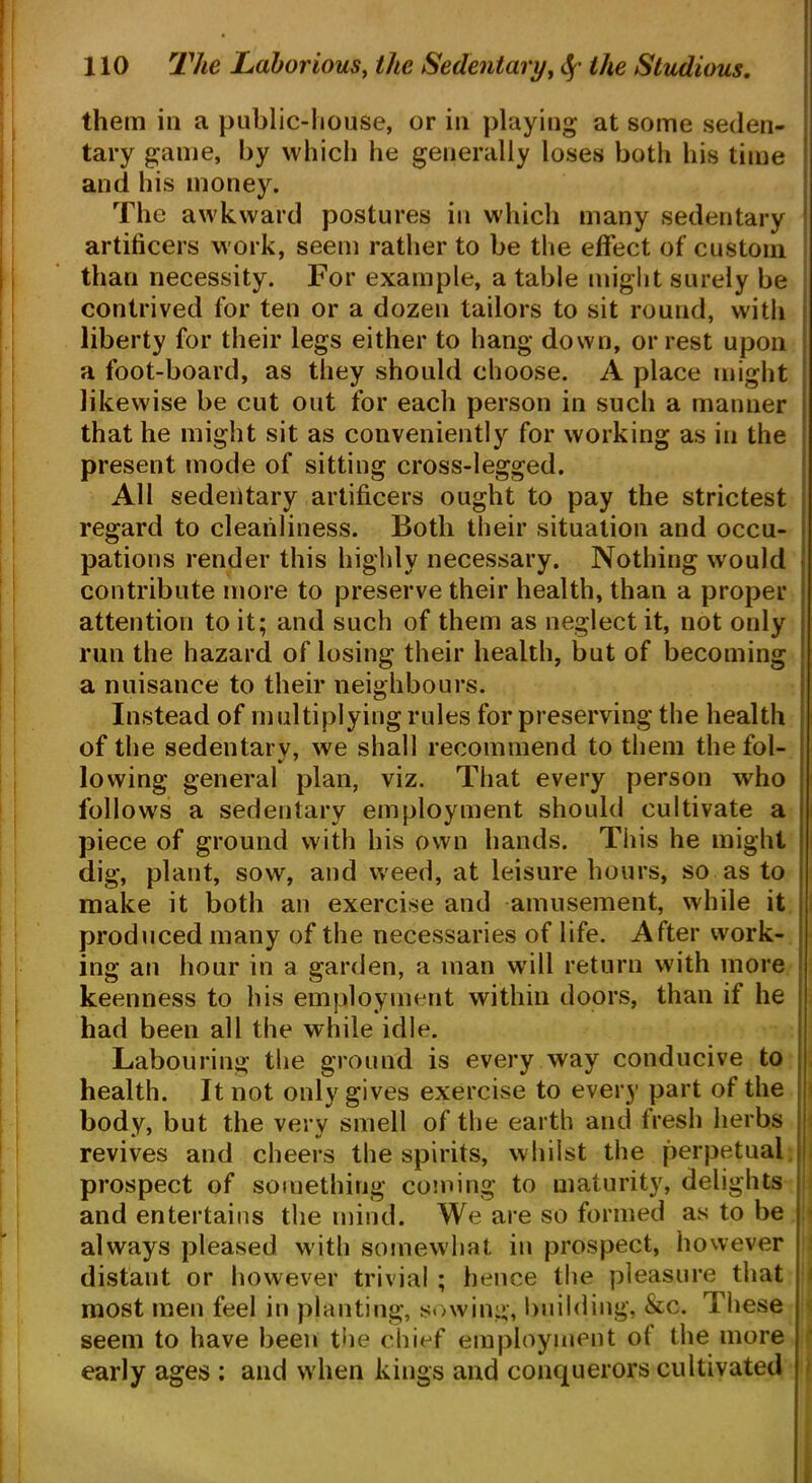 them in a public-house, or in playing at some seden- tary game, by which he generally loses both his time and his money. The awkward postures in which many sedentary artificers work, seem rather to be the effect of custom than necessity. For example, a table might surely be contrived for ten or a dozen tailors to sit round, with liberty for their legs either to hang down, or rest upon a foot-board, as they should choose. A place might likewise be cut out for each person in such a manner that he might sit as conveniently for working as in the present mode of sitting cross-legged. All sedentary artificers ought to pay the strictest regard to cleanliness. Both their situation and occu- pations render this highly necessary. Nothing would contribute more to preserve their health, than a proper attention to it; and such of them as neglect it, not only run the hazard of losing their health, but of becoming a nuisance to their neighbours. Instead of multiplying rules for preserving the health of the sedentary, we shall recommend to them the fol- lowing general plan, viz. That every person who follows a sedentary employment should cultivate a piece of ground with his own hands. This he might dig, plant, sow, and weed, at leisure hours, so as to make it both an exercise and amusement, while it produced many of the necessaries of life. After work- ing an hour in a garden, a man will return with more keenness to his employment within doors, than if he had been all the while idle. Labouring the ground is every way conducive to health. It not only gives exercise to every part of the body, but the verv smell of the earth and fresh herbs revives and cheers the spirits, whilst the perpetual prospect of something coming to maturity, delights and entertains the mind. We are so formed as to be always pleased with somewhat in prospect, however distant or however trivial ; hence the pleasure that most men feel in planting, sowing, building, &c. These seem to have been the chief employment of the more early ages : and when kings and conquerors cultivated