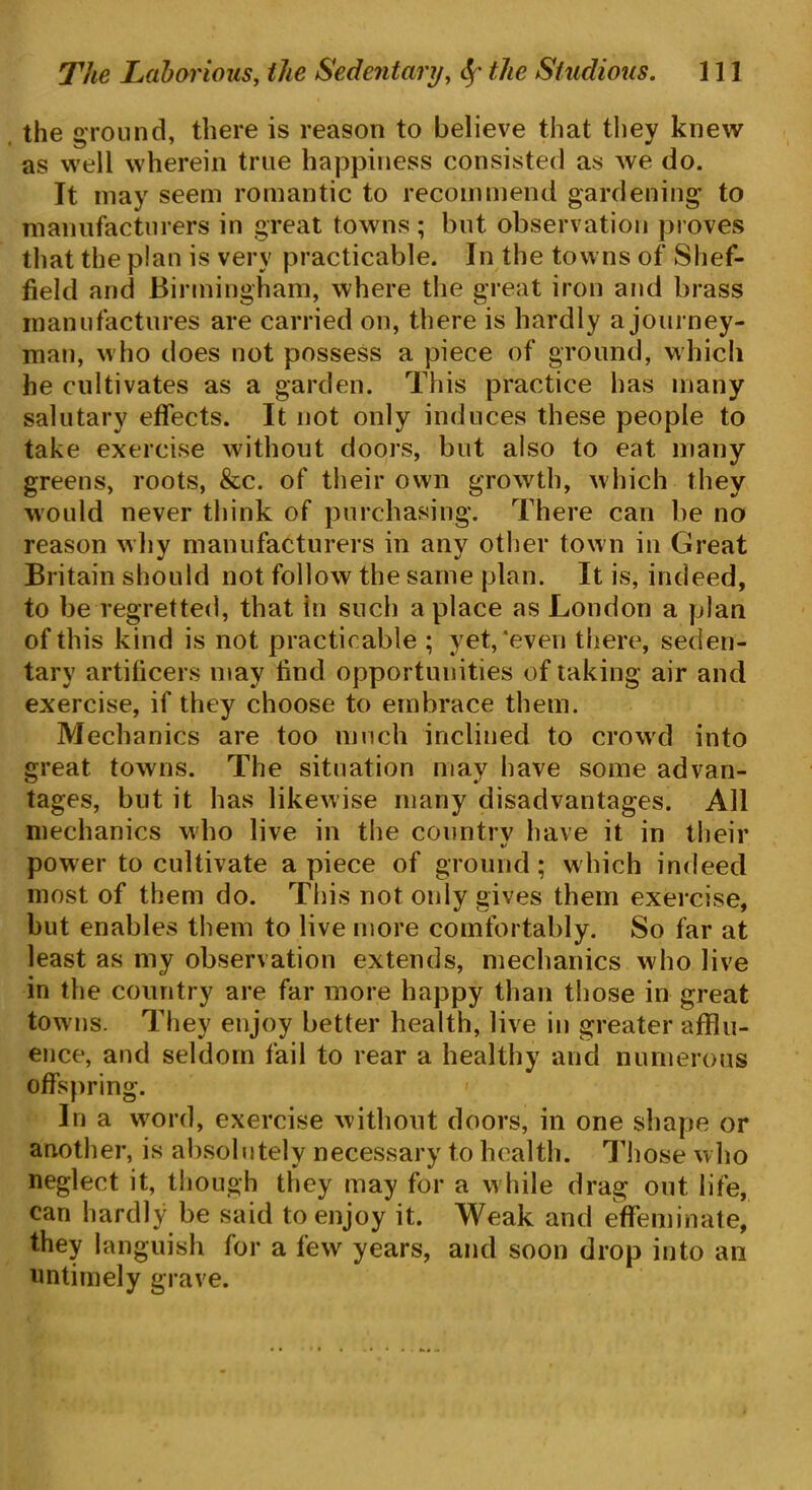 the ground, there is reason to believe that they knew as well wherein true happiness consisted as we do. It may seem romantic to recommend gardening to manufacturers in great towns ; but observation proves that the plan is very practicable. In the towns of Shef- field and Birmingham, where the great iron and brass manufactures are carried on, there is hardly a journey- man, who does not possess a piece of ground, which he cultivates as a garden. This practice has many salutary effects. It not only induces these people to take exercise without doors, but also to eat many greens, roots, &c. of their own growth, which they would never think of purchasing. There can be no reason why manufacturers in any other town in Great Britain should not follow the same plan. It is, indeed, to be regretted, that In such a place as London a plan of this kind is not practicable ; yet,‘even there, seden- tary artificers may find opportunities of taking air and exercise, if they choose to embrace them. Mechanics are too much inclined to crowd into great towns. The situation may have some advan- tages, but it has likewise many disadvantages. All mechanics who live in the country have it in their %> power to cultivate apiece of ground; which indeed most of them do. This not only gives them exercise, but enables them to live more comfortably. So far at least as my observation extends, mechanics who live in the country are far more happy than those in great tow ns. They enjoy better health, live in greater afflu- ence, and seldom fail to rear a healthy and numerous offspring. In a word, exercise without doors, in one shape or another, is absolutely necessary to health. Those who neglect it, though they may for a while drag out life, can hardly be said to enjoy it. Weak and effeminate, they languish for a few years, and soon drop into an untimely grave.