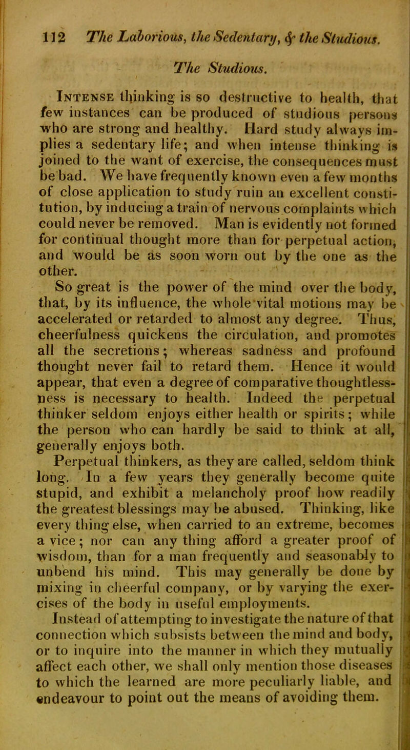 The Studious. i • , Intense thinking is so destructive to health, that few instances can be produced of studious persons who are strong and healthy. Hard study always im- plies a sedentary life; and when intense thinking is joined to the want of exercise, the consequences must be bad. We have frequently known even a few months of close application to study ruin an excellent consti- tution, by inducing a train of nervous complaints which could never be removed. Man is evidently not formed for continual thought more than for perpetual action, and would be as soon worn out by the one as the other. So great is the power of the mind over the body, that, by its influence, the whole vital motions may be accelerated or retarded to almost any degree. Thus, cheerfulness quickens the circulation, and promotes all the secretions; whereas sadness and profound thought never fail to retard them. Hence it would appear, that even a degree of comparative thoughtless- ness is necessary to health. Indeed the perpetual thinker seldom enjoys either health or spirits; while the person who can hardly be said to think at all, generally enjoys both. Perpetual thinkers, as they are called, seldom think long. In a few years they generally become quite I stupid, and exhibit a melancholy proof how readily the greatest blessings may be abused. Thinking, like every thing else, when carried to an extreme, becomes a vice; nor can any thing afford a greater proof of wisdom, than for a man frequently and seasonably to unbend his mind. This may generally be done by mixing in cheerful company, or by varying the exer- cises of the body in useful employments. Instead of attempting to investigate the nature of that connection which subsists between the mind and body, or to inquire into the manner in which they mutually affect each other, we shall only mention those diseases to which the learned are more peculiarly liable, and endeavour to point out the means of avoiding them.