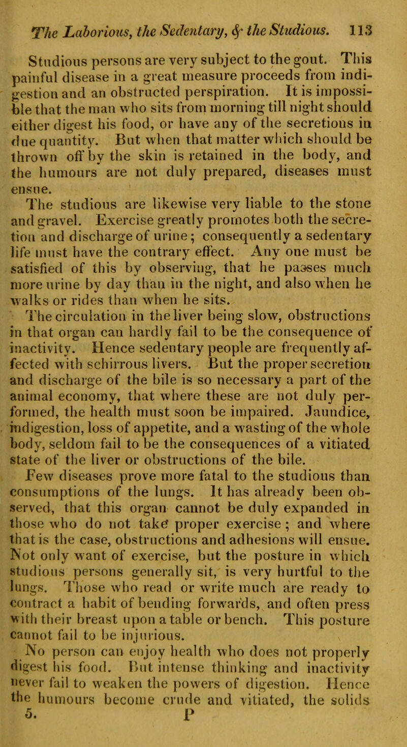 Studious persons are very subject to the gout. This painful disease in a great measure proceeds from indi- gestion and an obstructed perspiration. It is impossi- ble that the man who sits from morning till night should either digest his food, or have any of the secretious in due quantity. But when that matter which should be thrown oft'by the skin is retained in the body, and the humours are not duly prepared, diseases must ensue. The studious are likewise very liable to the stone and gravel. Exercise greatly promotes both the secre- tion and discharge of urine; consequently a sedentary life must have the contrary effect. Any one must be satisfied of this by observing, that he passes much more urine by day than in the night, and also when he walks or rides than when he sits. The circulation in the liver being slow, obstructions in that organ can hardly fail to be the consequence of inactivity. Hence sedentary people are frequently af- fected with schirrous livers. But the proper secretion and discharge of the bile is so necessary a part of the animal economy, that where these are not duly per- formed, the health must soon be impaired. Jaundice, indigestion, loss of appetite, and a wasting of the whole body, seldom fail to be the consequences of a vitiated state of the liver or obstructions of the bile. Few diseases prove more fatal to the studious than consumptions of the lungs. It has already been ob- served, that this organ cannot be duly expanded in those who do not take? proper exercise ; and where that is the case, obstructions and adhesions w ill ensue. Not only want of exercise, but the posture in which studious persons generally sit, is very hurtful to the lungs. Those who read or write much are ready to contract a habit of bending forwards, and often press w ith their breast upon a table or bench. This posture cannot fail to be injurious. x No person can enjoy health who does not properly digest his food. But intense thinking and inactivity never fail to weaken the powers of digestion. Hence the humours become crude and vitiated, the solids 5. P