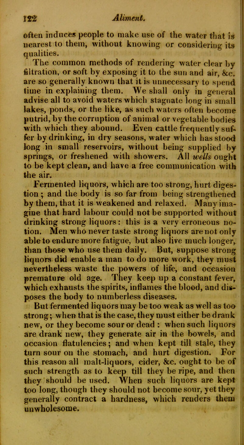 often induces people to make use of the water that is nearest to them, without knowing or considering its qualities. The common methods of rendering water clear by filtration, or soft by exposing it to the sun and air, &c. are so generally known that it is unnecessary to spend time in explaining them. We shall only in general advise all to avoid waters which stagnate long in small lakes, ponds, or the like, as such waters often become putrid, by the corruption of animal or vegetable bodies with w hich they abound. Even cattle frequently suf- fer by drinking, in dry seasons, water which has stood long in small reservoirs, without being supplied by springs, or freshened with showers. All wells ought to be kept clean, and have a free communication with the air. Fermented liquors, which are too strong, hurt diges- tion ; and the body is so far from being strengthened by them, that it is weakened and relaxed. Many ima- gine that hard labour could not be supported without drinking strong liquors: this is a very erroneous no- tion. Men w ho never taste strong liquors are not only able to endure more fatigue, but also live much longer, than those who use them daily. But, suppose strong liquors did enable a man to do more work, they must nevertheless waste the powers of life, and occasion premature old age. They keep up a constant fever, which exhausts the spirits, inflames the blood, and dis- poses the body to numberless diseases. But fermented liquors may be too weak as well as too strong; when that is the case, they must either be drank new, or they become sour or dead : when such liquors are drank new, they generate air in the bowels, and occasion flatulencies; and when kept till stale, they turn sour on the stomach, and hurt digestion. For this reason all malt-liquors, cider, &c. ought to be of such strength as to keep till they be ripe, and then they should be used. When such liquors are kept too long, though they should not become sour, yet they generally contract a hardness, which renders them unwholesome.