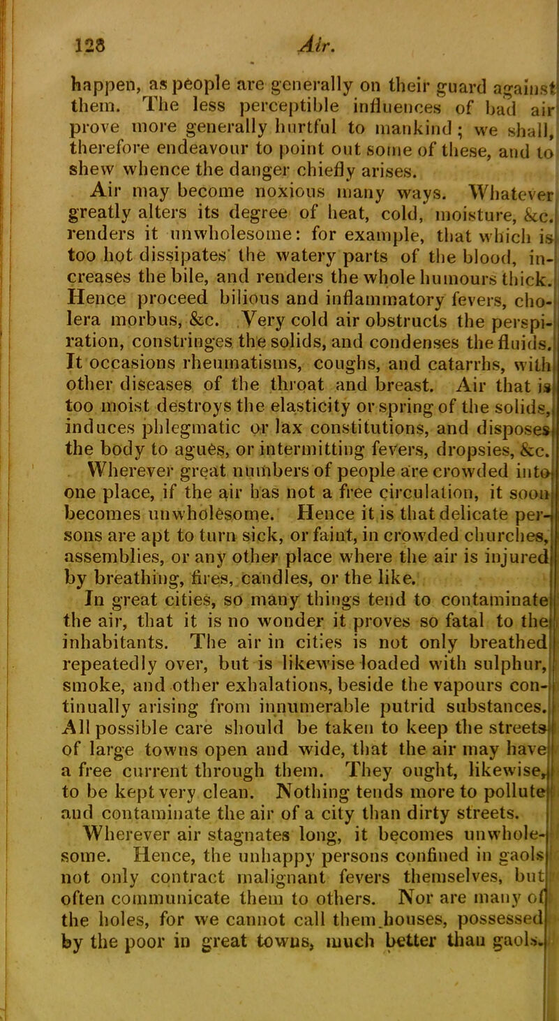 happen, as people are generally on their guard against! them. The less perceptible influences of had air prove more generally hurtful to mankind; we shall, therefore endeavour to point out some of these, and to shew whence the danger chiefly arises. Air may become noxious many ways. Whatever greatly alters its degree of heat, cold, moisture, kc. renders it unwholesome: for example, that which is too hot dissipates' the watery parts of the blood, in- creases the bile, and renders the whole humours thick. Hence proceed bilious and inflammatory fevers, cho- lera morbus, &c. Very cold air obstructs the perspi- ration, constringes the solids, and condenses the fluids. It occasions rheumatisms, coughs, and catarrhs, with, other diseases of the throat and breast. Air that is; too moist destroys the elasticity or spring of the solids,, induces phlegmatic or lax constitutions, and disposes) the body to agues, or intermitting fevers, dropsies, &c. Wherever great numbers of people are crowded intoj one place, if the air has not a free circulation, it soon becomes unwholesome. Hence it is that delicate per-j sons are apt to turn sick, or faint, in crowded churches, assemblies, or any other place where the air is injured by breathing, fires, candles, or the like. In great cities, so many things tend to contaminate the air, that it is no wonder it proves so fatal to the inhabitants. The air in cities is not only breathed repeatedly over, but is likewise loaded with sulphur, smoke, and other exhalations, beside the vapours con-i tinually arising from innumerable putrid substances. All possible care should be taken to keep the streets?! of large towns open and wide, that the air may have a free current through them. They ought, likewise,, to be kept very clean. Nothing tends more to pollute! and contaminate the air of a city than dirty streets. Wherever air stagnates long, it becomes unwhole-j some. Hence, the unhappy persons confined in gaols ! not only contract malignant fevers themselves, butp often communicate them to others. Nor are many of the holes, for we cannot call them .houses, possessed by the poor in great towns, much better than gaols.