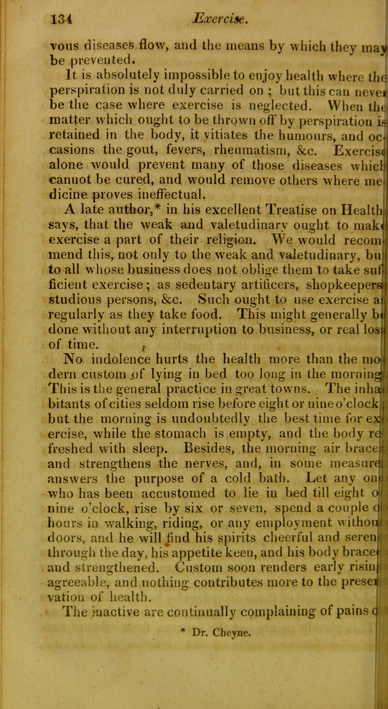 vous diseases flow, and the means by which they may be prevented. It is absolutely impossible to enjoy health where the perspiration is not duly carried on ; but this can nevei be the case where exercise is neglected. When the] matter which ought to be thrown off by perspiration is retained in the body, it vitiates the humours, and oc casions the gout, fevers, rheumatism, &c. Exercise alone would prevent many of those diseases which canuot be cured, and would remove others where me dicine proves ineffectual. A late author,* in his excellent Treatise on Health says, that the weak and valetudinary ought to mak exercise a part of their religion. We would recom mend this, not only to the weak and valetudinary, bu to all whose business does not oblige them to take suf ficient exercise; as sedentary artificers, shopkeepers* studious persons, &c. Such ought to use exercise a regularly as they take food. This might generally b< done without any interruption to business, or real los of time. t No indolence hurts the health more than the m dern custom .of lying in bed too long in the morn in This is the general practice in great towns. The inh bitants of cities seldom rise before eight or nine o’clock but the morning is undoubtedly the best time for exjfj ercise, while the stomach is empty, and the body rqi freshed with sleep. Besides, the morning air brace pi and strengthens the nerves, and, in some measure answers the purpose of a cold bath. Let any on who has been accustomed to lie iu bed till eight o nine o’clock, rise by six or seven, spend a couple c hours in walking, riding, or any employment withou i doors, and he will jind his spirits cheerful and seren through the day, his appetite keen, and his body brace); i and strengthened. Custom soon renders early risin agreeable, and nothing contributes more to the presei vation of health The inactive are continually complaining of pains ( Dr. Cheyne. f* iU