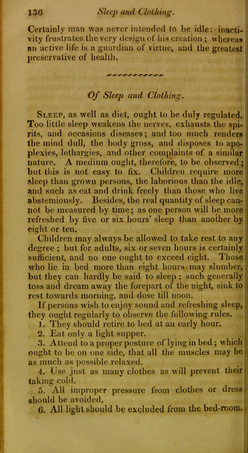 Certainly man was never intended to be idle: inacti- vity frustrates the very design of his creation; whereas an active life is a guardian of virtue, and the greatest preservative of health. Of Sleep and Clothing. Sleep, as well as diet, ought to be duly regulated. Too little sleep weakens the nerves, exhausts the spi- rits, and occasions diseases; and too much renders the mind dull, the body gross, and disposes to apo- plexies, lethargies, and other complaints of a similar nature. A medium ought, therefore, to be observed; but this is not easy to fix. Children require more sleep than grown persons, the laborious than the idle, and such as eat and drink freely than those who live abstemiously. Besides, the real quantity of sleep can- not be measured by time; as one person will be more refreshed by five or six hours’ sleep than another by eight or ten. Children may always be allowed to take rest to any degree ; but for adults, six or seven hours is certainly sufficient, and no one ought to exceed eight. Those who lie in bed more than eight hours may slumber, but they can hardly be said to sleep ; such generally toss and dream away the forepart of the night, sink to rest towards morning, and dose till noon. If persons wish to enjoy sound and refreshing sleep, they ought regularly to observe the following rules. 1. They should retire to bed at an early hour. 2. Eat only a light supper. 3. Attend to a proper posture of lying in bed; which ought to be on one side, that all the muscles may be. as much as possible relaxed. 4. Use just as many clothes as will prevent their taking cold. 5. All improper pressure from clothes or dress j should be avoided. 6. All light should be excluded from the bed-room.,