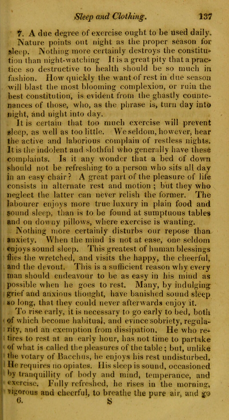 7. A clue degree of exercise ought to be used daily. Nature points out night as the proper season for sleep. Nothing more certainly destroys the constitu* tion than night-watching It is a great pity that a prac- tice so destructive to health should be so much in fashion. How quickly the want of rest in due season will blast the most blooming complexion, or ruin the best constitution, is evident from the ghastly counte- nances of those, who, as the phrase is, turn day into night, and night into day. It is certain that too much exercise will prevent sleep, as well as too little. We seldom, however, hear the active and laborious complain of restless nights. It is the indolent and slothful vidio generally have these complaints. Is it any wonder that a bed of down should not be refreshing to a person who sits all day in an easy chair? A great part of the pleasure of life consists in alternate rest and motion ; but they who neglect the latter can never relish the former. The labourer enjoys more true luxury in plain food and sound sleep, than is to be found at sumptuous tables and on downy pillows, where exercise is wanting. Nothing more certainly disturbs our repose than anxiety. When the mind is not at ease, one seldom enjoys sound sleep. This greatest of human blessings flies the wretched, and visits the happy, the cheerful, and the devout. This is a sufficient reason why every man should endeavour to be as easy in his mind as possible when he goes to rest. Many, by indulging grief and anxious thought, have banished sound sleep so long, that they could never afterwards enjoy it. To rise early, it is necessary to go early to bed, both of which become habitual, and evince sobriety, regula- rity, and an exemption from dissipation. He who re- tires to rest at an early hour, has not time to partake of what is called the pleasures of the table; but, unlike the votary of Bacchus, he enjoys his rest undisturbed. He requires no opiates. His sleep is sound, occasioned ] by tranquillity of body and mind, temperance, and exercise. Fully refreshed, he rises in the morning, vigorous and cheerful, to breathe the pure air, and so 6. S