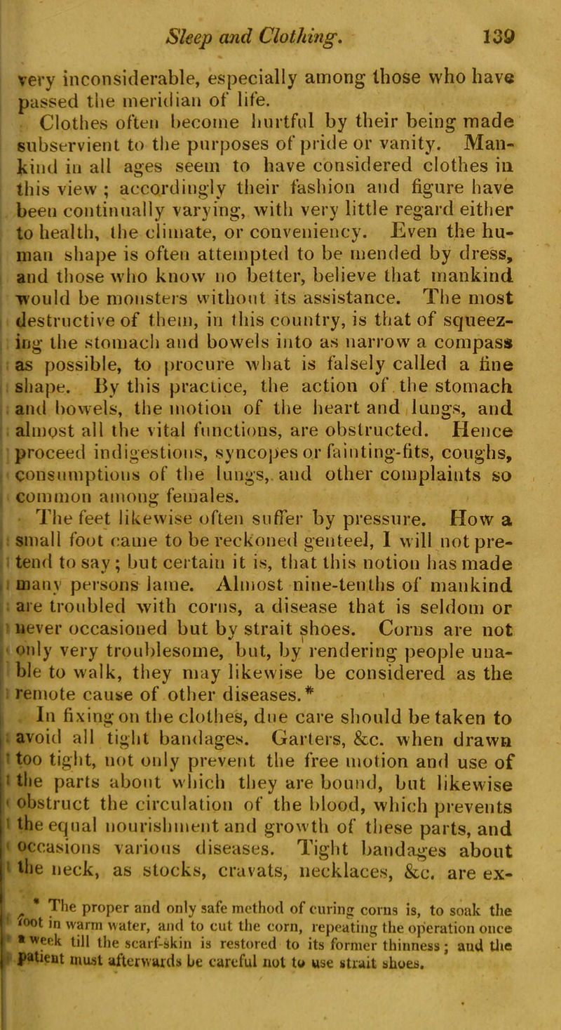 very inconsiderable, especially among (hose who have passed the meridian of life. Clothes often become hurtful by their being made subservient to the purposes of pride or vanity. Man- kind in all ages seem to have considered clothes in this view ; accordingly their fashion and figure have been continually varying, with very little regard either to health, the climate, or conveniency. Even the hu- man shape is often attempted to be mended by dress, and those who know no better, believe that mankind would be monsters without its assistance. The most destructive of them, in this country, is that of squeez- ing the stomach and bowels into as narrow a compass as possible, to procure what is falsely called a fine shape. By this practice, the action of the stomach and bowels, the motion of the heart and lungs, and almost all the vital functions, are obstructed. Hence proceed indigestions, syncopes or fainting-fits, coughs, consumptions of the lungs, and other complaints so common among females. The feet likewise often suffer by pressure. How a small foot came to be reckoned genteel, I will not pre- tend to say ; but certain it is, that this notion has made many persons lame. Almost nine-tenths of mankind are troubled with corns, a disease that is seldom or never occasioned but by strait shoes. Corns are not only very troublesome, but, by rendering people una- ble to walk, they may likewise be considered as the remote cause of other diseases.* In fixing on the clothes, due care should betaken to avoid all tight bandages. Garters, &c. when drawn ' too tight, not only prevent the free motion and use of 1 the parts about which they are bound, but likewise ' obstruct the circulation of the blood, which prevents the equal nourishment and growth of these parts, and occasions various diseases. Tight bandages about the neck, as stocks, cravats, necklaces, &c. are ex- r * 7^ie ProPer and only safe method of curing corns is, to soak the *°°t in warm water, and to cut the corn, repeating the operation once * week till the scarf-skin is restored to its former thinness; and the patient must afterwards be careful not to use strait shoes.