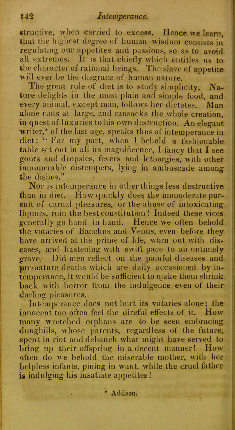 structive, 'when carried to excess. Hence we learn, that the highest degree of human wisdom consists in regulating our appetites and passions, so as to avoid all extremes. It is that chiefly which entitles us to the character of rational beings. The slave of appetite will ever be the disgrace of human nature. The great rule of diet is to study simplicity. Na- ture delights in the most plain and simple food, and every animal, except man, follows her dictates. Man alone riots at large, and ransacks the whole creation, in quest of luxuries to his own destruction. An elegant writer,* of the last age, speaks thus of intemperance in diet: “For my part, when I behold a fashionable table set out in all its magnificence, I fancy that I see gouts and dropsies, fevers and lethargies, with other innumerable distempers, lying in ambuscade among the dishes.” Nor is intemperance in other things less destructive than in diet. How quickly does the immoderate pur- suit of carnal pleasures, or the abuse of intoxicating liquors, ruin the best constitution ! Indeed these vices generally go hand in hand. Hence we often behold the votaries of Bacchus and Venus, even before they have arrived at the prime of life, worn out with dis- eases, and hastening with swift pace to an untimely grave. Did men reflect on the painful diseases and premature deaths which are daily occasioned by in- temperance, it would be sufficient to make them shrink back with horror from the indulgence even of their darling pleasures. Intemperance does not hurt its votaries alone; the innocent too often feel the direful effects of it. How many wretched orphans are to be seen embracing dunghills, whose parents, regardless of the future, spent in riot and debauch what might have served to bring up their offspring in a decent manner! IIow often do we behold the miserable mother, with her helpless infants, pining in want, while the cruel father is indulging his insatiate appetites! * Addison.