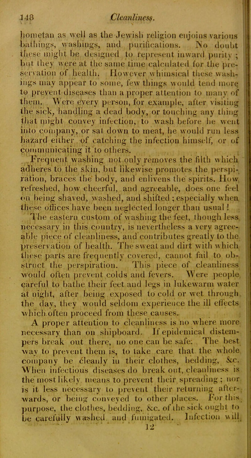 hometan as well as the Jewish religion enjoins various bathings, washings, and purifications. No doubt these might be designed to represent inward purity ; but they were at the same time calculated for the pre- servation of health. However whimsical these wash- ings may appear to some, few things would tend more to prevent diseases than a proper attention to many of them. Were every person, for example, after visiting the sick, handling a dead body, or touching any thing that might convey infection, to wash before he went into company, or sal down to meat, he would run less hazard either of catching the infection himself, or of communicating it to others. Frequent washing not only removes the filth which adheres to the skin, but likewise promotes the perspi- ration, braces the body, and enlivens the spirits. How refreshed, how cheerful, and agreeable, does one feel on being shaved, w ashed, and shifted ; especially w hen th ese offices have been neglected longer than usual ! The eastern custom of w ashing the feet, though less necessary in this country, is nevertheless a very agree- able piece of cleanliness, and contributes greatly to the preservation of health. The sweat and dirt with w hich these parts are frequently covered, cannot fail to ob- struct the perspiration. This piece of cleanliness would often prevent colds and fevers. Were people careful to bathe their feet and legs in lukewarm wrater at night, after being exposed to cold or wet through the day, they w'ould seldom experience the ill effects which often proceed from these causes. A proper attention to cleanliness is no where more necessary than on shipboard. If epidemical distem- pers break out there, no one can be safe: The best wav to prevent them is, to take care that the whole company be cleanly in their clothes, bedding, &c. When infectious diseases do break out, cleanliness is the most likely means to prevent their spreading ; nor is it less necessary to prevent their returning after- wards, or being conveyed to other places. For this purpose, the clothes, bedding, &c. of the sick ought to be carefully washed, and fumigated. Infection will ' - - -: ' ‘ Yl