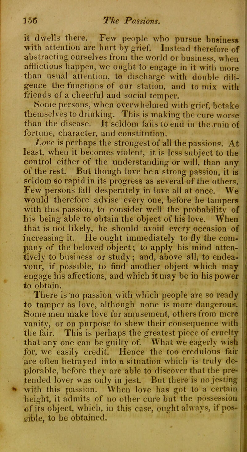 it dwells there. Few people who pursue business with attention are hurt by grief. Instead therefore of abstracting ourselves from the world or business, when afflictions happen, we ought to engage in it with more than usual attention, to discharge with double dili- gence the functions of our station, and to mix with friends of a cheerful and social temper. Some persons, when overwhelmed with grief, betake themselves to drinking. This is making the cure worse than the disease. It seldom fails to end in the.ruinof fortune, character, and constitution. Love is perhaps the strongest of all the passions. At least, when it becomes violent, it is less subject to the control either of the understanding or will, than any of the rest. But though love be a strong passion, it is seldom so rapid in its progress as several of the others. Few persons fall desperately in love all at once. We would therefore advise every one, before he tampers with this passion, to consider w'ell the probability of his being able to obtain the object of his love. When that is not likely, he should avoid every occasion of increasing it. He ought immediately to fly the com- pany of the beloved object; to apply his mind atten- tively to business or study; and, above all, to endea- vour, if possible, to find another object which may engage his affections, and which it may be in his power to obtain. There is no passion with which people are so ready to tamper as love, although none is more dangerous. Some men make love for amusement, others from mere vanity, or on purpose to shew their consequence with the fair. This is perhaps the greatest piece of cruelty that any one can be guilty of. What we eagerly wish for, we easily credit. Hence the too credulous fair are often betrayed into a situation which is truly de- plorable, before they are able to discover that the pre- tended lover was only in jest. But there is no jesting * with this passion. When love has got to a certain height, it admits of no other cure but the possession of its object, which, in this case, ought always, if pos- sible, to be obtained.