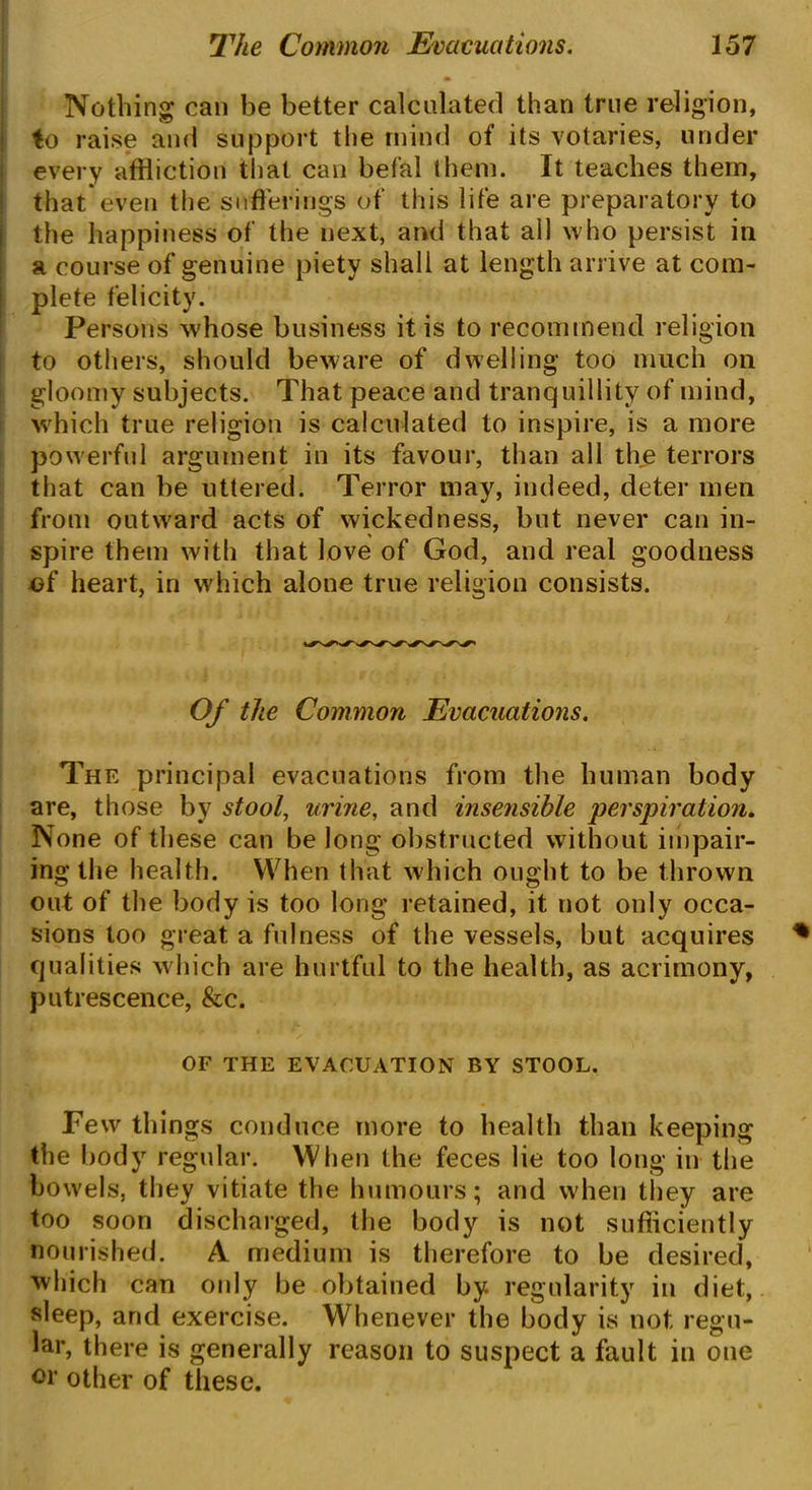 Nothing can be better calculated than true religion, to raise and support the mind of its votaries, under every affliction that can bef’al them. It teaches them, that*even the sufferings of this life are preparatory to the happiness of the next, and that all who persist in a course of genuine piety shall at length arrive at com- plete felicity. Persons whose business it is to recommend religion to others, should beware of dwelling too much on gloomy subjects. That peace and tranquillity of mind, which true religion is calculated to inspire, is a more powerful argument in its favour, than all the terrors that can be uttered. Terror may, indeed, deter men from outward acts of wickedness, but never can in- spire them with that love of God, and real goodness of heart, in which alone true religion consists. Of the Common Evacuations. The principal evacuations from the human body are, those by stool, urine, and insensible perspiration. None of these can be long obstructed without impair- ing the health. When that which ought to be thrown out of the body is too long retained, it not only occa- sions too great a fulness of the vessels, but acquires qualities which are hurtful to the health, as acrimony, putrescence, &c. OF THE EVACUATION BY STOOL. Few things conduce more to health than keeping the body regular. When the feces lie too long in the bowels, they vitiate the humours; and when they are too soon discharged, the body is not sufficiently nourished. A medium is therefore to be desired, 'which can only be obtained by regularity in diet, sleep, and exercise. Whenever the body is not regu- lar, there is generally reason to suspect a fault in one oi' other of these.