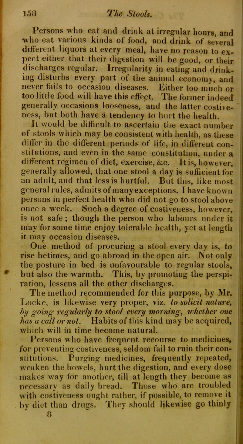 Persons who eat and drink at irregular hours, and who eat various kinds of food, and drink of several different liquors at every meal, have no reason to ex- pect either that their digestion will be good, or their discharges regular. Irregularity in eating and drink- ing disturbs every part of the animal economy, and never fails to occasion diseases. Either too much or too little food will have this effect. The former indeed generally occasions looseness, and the latter costive- ness, but both have a tendency to hurt the health. It would be difficult to ascertain the exact number of stools which may be consistent with health, as these differ in the different periods of life, in different con- stitutions, and even in the same constitution, under a different regimen of diet, exercise, &c. It is, however, generally allowed, that one stool a day is sufficient for an adult, and that less is hurtful. But this, like most general rules, admits of manyexceptions. I have known persons in perfect health who did not go to stool above once a week. Such a degree of costiveness, however, is not safe ; though the person who labours under it may for some time enjoy tolerable health, yet at length it may occasion diseases. One method of procuring a stool every day is, to rise betimes, and go abroad in the open air. Not only the posture in bed is unfavourable to regular stools, but also the warmth. This, by promoting the perspi- ration, lessens all the other discharges. The method recommended for this purpose, by Mr. Locke, is likewise very proper, viz. to solicit nature, by going regularly to stool every morning, whether one has a call or not. Habits of this kind may be acquired, which will in time become natural. Persons who have frequent recourse to medicines, for preventing costiveness, seldom fail to ruin their con- stitutions. Purging medicines, frequently repeated, weaken the bowels, hurt the digestion, and every dose makes way for another, till at length they become as necessary as daily bread. Those who are troubled with costiveness ought rather, if possible, to remove it by diet than drugs. They should likewise go thinly 8