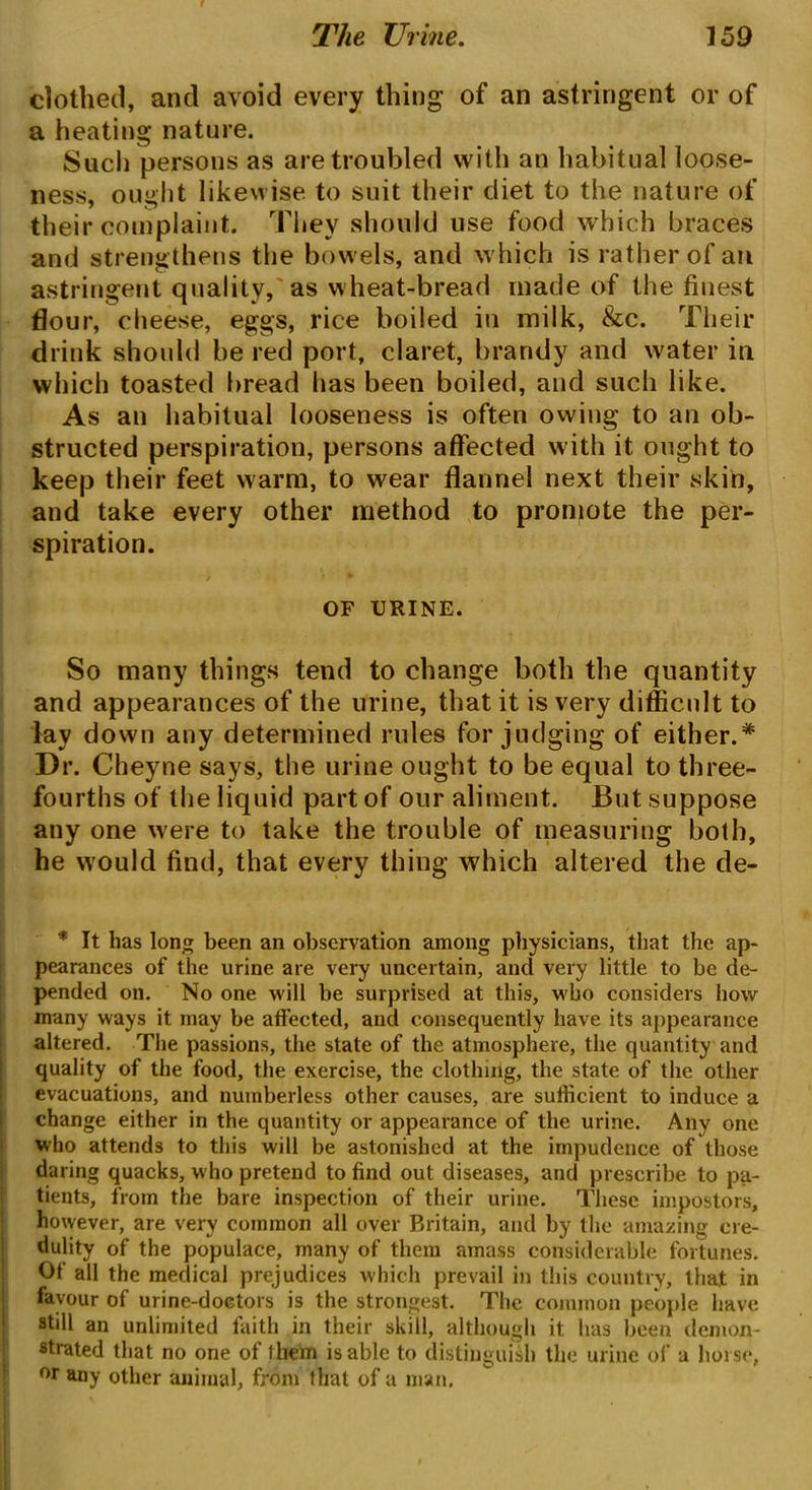 The Urine. ] 59 clothed, and avoid every thing of an astringent or of a heating nature. Such persons as are troubled with an habitual loose- ness, ought likewise to suit their diet to the nature of their complaint. They should use food which braces and strengthens the bowels, and which is rather of an astringent quality, as wheat-bread made of the finest flour, cheese, eggs, rice boiled in milk, &c. Their drink should be red port, claret, brandy and water in which toasted bread has been boiled, and such like. As an habitual looseness is often owing to an ob- structed perspiration, persons affected with it ought to keep their feet warm, to wear flannel next their skin, and take every other method to promote the per- spiration. OF URINE. So many things tend to change both the quantity and appearances of the urine, that it is very difficult to lay down any determined rules for judging of either.* Dr. Cheyne says, the urine ought to be equal to three- fourths of the liquid part of our aliment. But suppose any one were to take the trouble of measuring both, he would find, that every thing which altered the de- * It has long been an observation among physicians, that the ap- pearances of the urine are very uncertain, and very little to be de- pended on. No one will be surprised at this, who considers how many ways it may be affected, and consequently have its appearance altered. The passions, the state of the atmosphere, the quantity and quality of the food, the exercise, the clothing, the state of the other evacuations, and numberless other causes, are sufficient to induce a change either in the quantity or appearance of the urine. Any one who attends to this will be astonished at the impudence of those daring quacks, who pretend to find out diseases, and prescribe to pa- tients, from the bare inspection of their urine. These impostors, however, are very common all over Britain, and by the amazing cre- dulity of the populace, many of them amass considerable fortunes. Of all the medical prejudices which prevail in this country, that in favour of urine-doctors is the strongest. The common people have still an unlimited faith in their skill, although it has been demon- strated that no one of them is able to distinguish the urine of a horse, or any other animal, from that of a man.