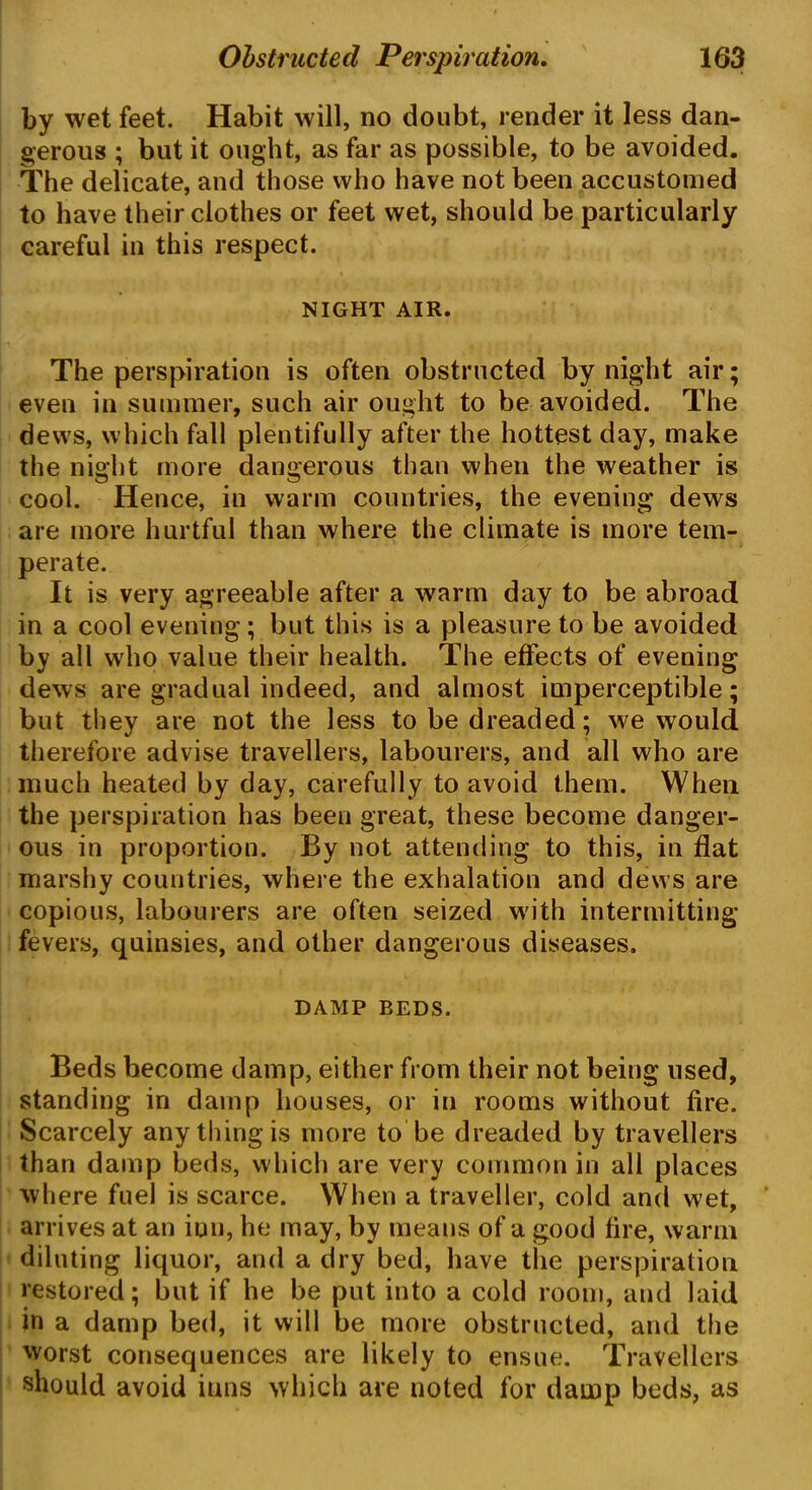 by wet feet. Habit will, no doubt, render it less dan- gerous ; but it ought, as far as possible, to be avoided. The delicate, and those who have not been accustomed to have their clothes or feet wet, should be particularly careful in this respect. NIGHT AIR. The perspiration is often obstructed by night air; even in summer, such air ought to be avoided. The dews, which fall plentifully after the hottest day, make the night more dangerous than when the weather is cool. Hence, in warm countries, the evening dews are more hurtful than where the climate is more tem- perate. It is very agreeable after a warm day to be abroad in a cool evening; but this is a pleasure to be avoided by all who value their health. The effects of evening dews are gradual indeed, and almost imperceptible; but they are not the less to be dreaded; we would therefore advise travellers, labourers, and all who are much heated by day, carefully to avoid them. When the perspiration has been great, these become danger- ous in proportion. By not attending to this, in flat marshy countries, where the exhalation and dews are copious, labourers are often seized with intermitting fevers, quinsies, and other dangerous diseases. DAMP BEDS. Beds become damp, either from their not being used, standing in damp houses, or in rooms without fire. Scarcely any thing is more to be dreaded by travellers than damp beds, which are very common in all places where fuel is scarce. When a traveller, cold and wet, arrives at an ion, he may, by means of a good fire, warm diluting liquor, and a dry bed, have the perspiration restored; but if he be put into a cold room, and laid in a damp bed, it will be more obstructed, and the worst consequences are likely to ensue. Travellers should avoid inns which are noted for damp beds, as