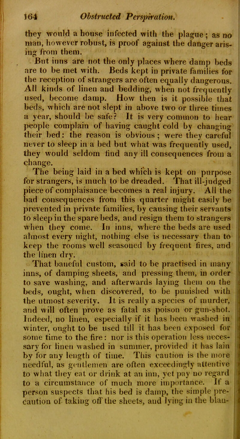 they would a house infected with the plague; as no man, however robust, is proof against the danger aris- ing from them. But inns are not the only places where damp beds are to be met with. Beds kept in private families for the reception of strangers are often equally dangerous. All kinds of linen and bedding, when not frequently used, become damp. How then is it possible that beds, which are not slept in above two or three times a year, should be safe? It is very common to hear people complain of having caught cold by changing their bed: the reason is obvious ; were they careful never to sleep in a bed but what was frequently used, they would seldom lind any ill consequences from a change. The being laid in a bed which is kept on purpose for strangers, is much to be dreaded. That ill-judged piece of complaisance becomes a real injury. All the bad consequences from this quarter might easily be prevented in private families, by causing their servants to sleep in the spare beds, and resign them to strangers when they come. In inns, where the beds are used almost every night, nothing else is necessary than to keep the rooms well seasoned by frequent tires, and the linen dry. That baneful custom, said to be practised in many inns, of damping sheets, and pressing them, in order to save washing, and afterwards laying them on the beds, ought, when discovered, to be punished with the utmost severity. It is really a species of murder, and will often prove as fatal as poison or gun-shot. Indeed, no linen, especially if it has been washed in winter, ought to be used till it has been exposed for some time to the fire : nor is this operation less neces- sary for linen washed in summer, provided it has lain by for any length of time. This caution is the more needful, as gentlemen are often exceedingly attentive to what they eat or drink at an inn, yet pay no regard to a circumstance of much more importance. If a person suspects that his bed is damp, the simple pre- caution of taking off the sheets, and lying in the blau-