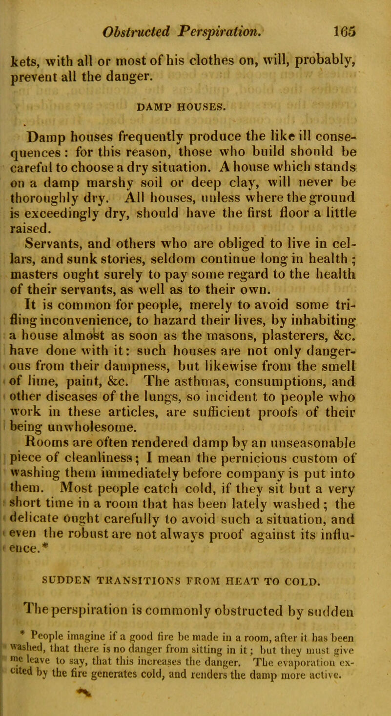 jkets, with all or most of his clothes on, will, probably, prevent all the danger. DAMP HOUSES. Damp houses frequently produce the like ill conse- quences : for this reason, those who build should be careful to choose a dry situation. A house which stands on a damp marshy soil or deep clay, will never be thoroughly dry. All houses, unless where the ground is exceedingly dry, should have the first floor a little raised. Servants, and others who are obliged to live in cel- lars, and sunk stories, seldom continue long in health ; masters ought surely to pay some regard to the health of their servants, as well as to their own. It is common for people, merely to avoid some tri- fling inconvenience, to hazard their lives, by inhabiting a house almost as soon as the masons, plasterers, &c. have done with it: such houses are not only danger- ous from their dampness, but likewise from the smell of lime, paint, &c. The asthmas, consumptions, and other diseases of the lungs, so incident to people who work in these articles, are sufficient proofs of their being unwholesome. Rooms are often rendered damp by an unseasonable piece of cleanliness; I mean the pernicious custom of washing them immediately before company is put into them. Most people catch cold, if they sit but a very short time in a room that has been lateiy washed ; the delicate Ought carefully to avoid such a situation, and even the robust are not always proof against its influ- ence.* SUDDEN TRANSITIONS FROM HEAT TO COLD. The perspiration is commonly obstructed by sudden * People imagine if a good fire be made in a room, after it has been washed, that there is no danger from sitting in it; but they must give roc leave to say, that this increases the danger. The evaporation ex- cited by the fire generates cold, and renders the damp more active.