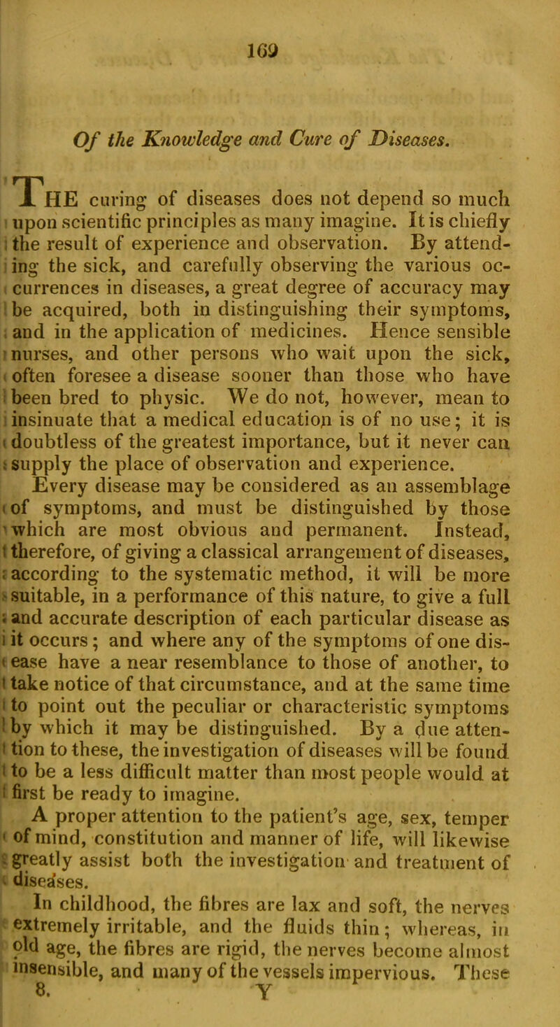 WJ Of the Knowledge and Cure of Diseases. The curing of diseases does not depend so much upon scientific principles as many imagine. It is chiefly the result of experience and observation. By attend- ing the sick, and carefully observing the various oc- currences in diseases, a great degree of accuracy may be acquired, both in distinguishing their symptoms, and in the application of medicines. Hence sensible nurses, and other persons who wait upon the sick, often foresee a disease sooner than those who have been bred to physic. We do not, however, mean to insinuate that a medical education is of no use; it is doubtless of the greatest importance, but it never can i supply the place of observation and experience. Every disease may be considered as an assemblage i of symptoms, and must be distinguished by those which are most obvious and permanent. Instead, t therefore, of giving a classical arrangement of diseases, i according to the systematic method, it will be more suitable, in a performance of this nature, to give a full ; and accurate description of each particular disease as i it occurs ; and where any of the symptoms of one dis- t ease have a near resemblance to those of another, to i take notice of that circumstance, and at the same time i to point out the peculiar or characteristic symptoms ' by which it maybe distinguished. By a flue atten* i tion to these, the investigation of diseases will be found 1 to be a less difficult matter than most people would at 1 first be ready to imagine. A proper attention to the patient’s age, sex, temper 1 of mind, constitution and manner of life, will likewise - greatly assist both the investigation and treatment of diseases. In childhood, the fibres are lax and soft, the nerves extremely irritable, and the fluids thin; whereas, in old age, the fibres are rigid, the nerves become almost insensible, and many of the vessels impervious. These