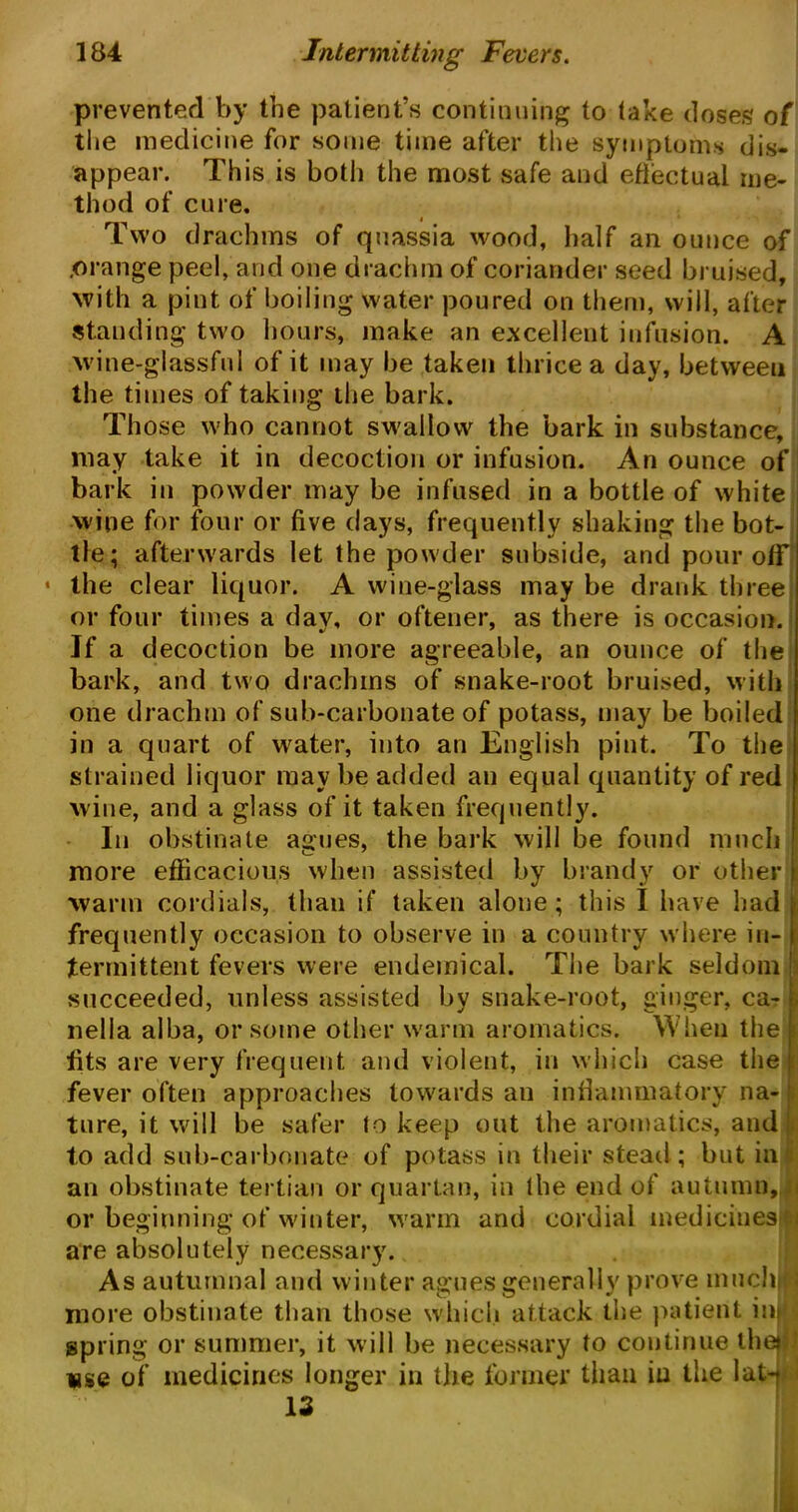 prevented by the patient’s continuing to take doses of the medicine for some time after the symptoms dis- appear. This is both the most safe and effectual me- thod of cure. Two drachms of quassia wood, half an ounce of .orange peel, and one drachm of coriander seed bruised, with a pint of boiling water poured on them, will, after standing two hours, make an excellent infusion. A wine-glassful of it may be taken thrice a day, betweeu the times of taking the bark. Those who cannot swallow the bark in substance, may take it in decoction or infusion. An ounce of bark in powder may be infused in a bottle of white wine for four or five days, frequently shaking the bot- tle; afterwards let the powder subside, and pour off the clear liquor. A wine-glass may be drank three or four times a dav, or oftener, as there is occasion. If a decoction be more agreeable, an ounce of the bark, and two drachms of snake-root bruised, with one drachm of sub-carbonate of potass, may be boiled in a quart of water, into an English pint. To the strained liquor may be added an equal quantity of red wine, and a glass of it taken frequently. In obstinate agues, the bark will be found much more efficacious when assisted by brandy or other warm cordials, than if taken alone; this I have had frequently occasion to observe in a country where in- termittent fevers were endemical. The bark seldom succeeded, unless assisted by snake-root, ginger, ca- nella alba, or some other warm aromatics. When the tits are very frequent and violent, in which case the t fever often approaches towards an inflammatory na- ture, it will be safer to keep out the aromatics, and to add sub-carbonate of potass in their stead; but ini an obstinate tertian or quartan, in the end of autumn,m or beginning of winter, warm and cordial medicines are absolutely necessary. As autumnal and winter agues generally prove much;:; more obstinate than those which attack the patient im spring or summer, it will be necessary to continue the»f Kjge of medicines longer in the former than in the lat- < 13