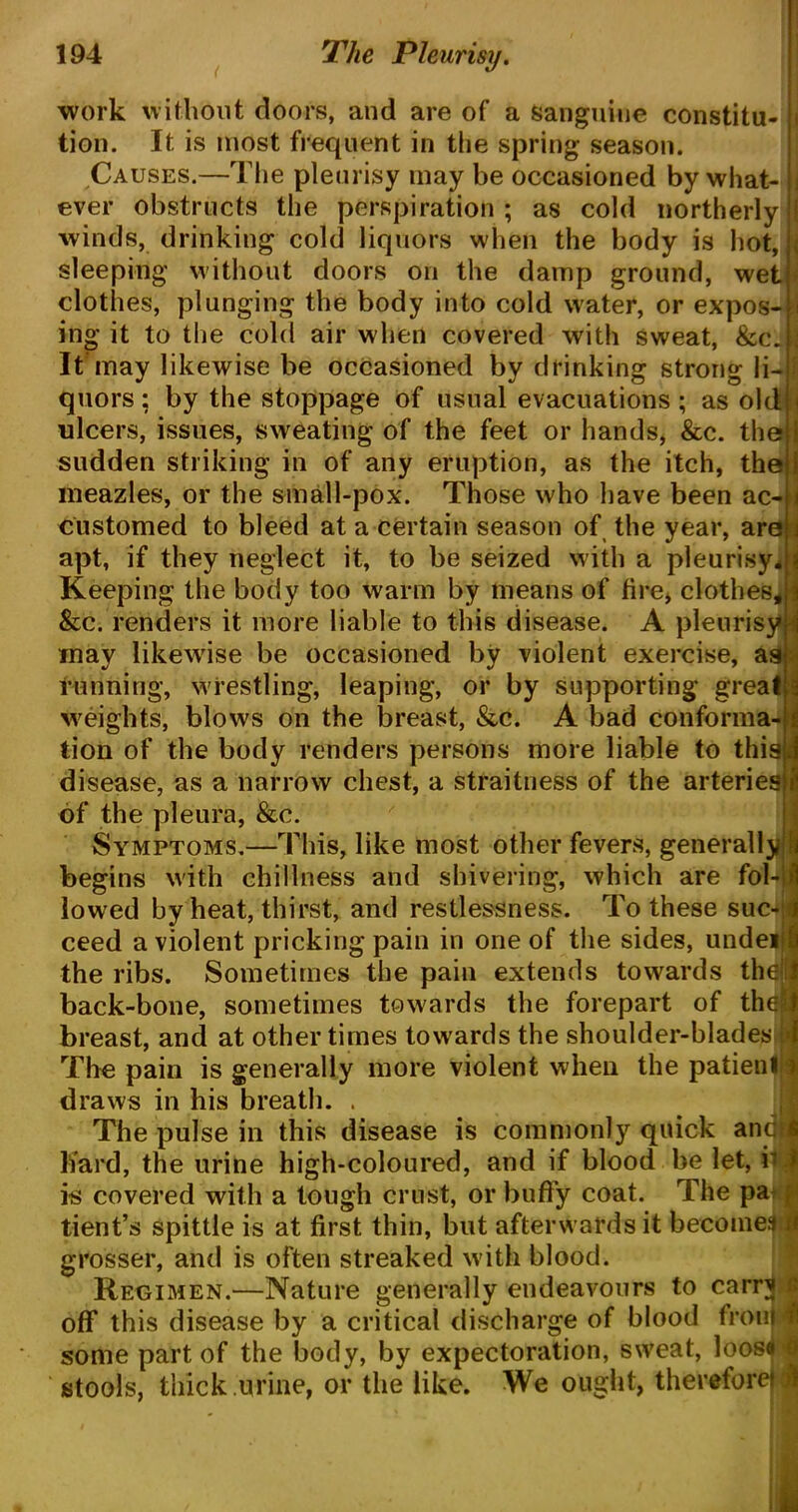 work without doors, and are of a sanguine constitu- tion. It. is most frequent in the spring season. Causes.—The pleurisy may be occasioned by what- ever obstructs the perspiration ; as cold northerly winds, drinking cold liquors when the body is hot, sleeping without doors on the damp ground, wet clothes, plunging the body into cold water, or expos- ing it to the cold air when covered with sweat, &c. It may likewise be occasioned by drinking strong li- quors : by the stoppage of usual evacuations; as old ulcers, issues, sweating of the feet or hands, &c. the 1 sudden striking in of any eruption, as the itch, the 1 meazles, or the small-pox. Those who have been ac- j customed to bleed at a certain season of the year, are j apt, if they neglect it, to be seized with a pleurisy* i Keeping the body too warm by means of lire, clothes* I &c. renders it more liable to this disease. A pleurisy j may likewise be occasioned by violent exercise, as running, w restling, leaping, or by supporting great i weigifts, blows on the breast, &c. A bad conforma- « tion of the body renders persons more liable to this! disease, as a narrow chest, a straitness of the arteries of the pleura, &c. Symptoms.—This, like most other fevers, generally begins with chillness and shivering, which are fol- lowed by heat, thirst, and restlessness. To these suc- ceed a violent pricking pain in one of the sides, undeil the ribs. Sometimes the pain extends towards the I back-bone, sometimes towards the forepart of the1! breast, and at other times towards the shoulder-blades * The pain is generally more violent when the patient i draws in his breath. The pulse in this disease is commonly quick and! bard, the urine high-coloured, and if blood be let, i> i is covered with a tough crust, or buffy coat. The pa ; tient’s spittle is at first thin, but afterwards it becomes i grosser, and is often streaked with blood. Regimen.—Nature generally endeavours to earn! I off this disease by a critical discharge of blood froiiM some part of the body, by expectoration, sweat, loose I stools, thick urine, or the like. We ought, therefore! J