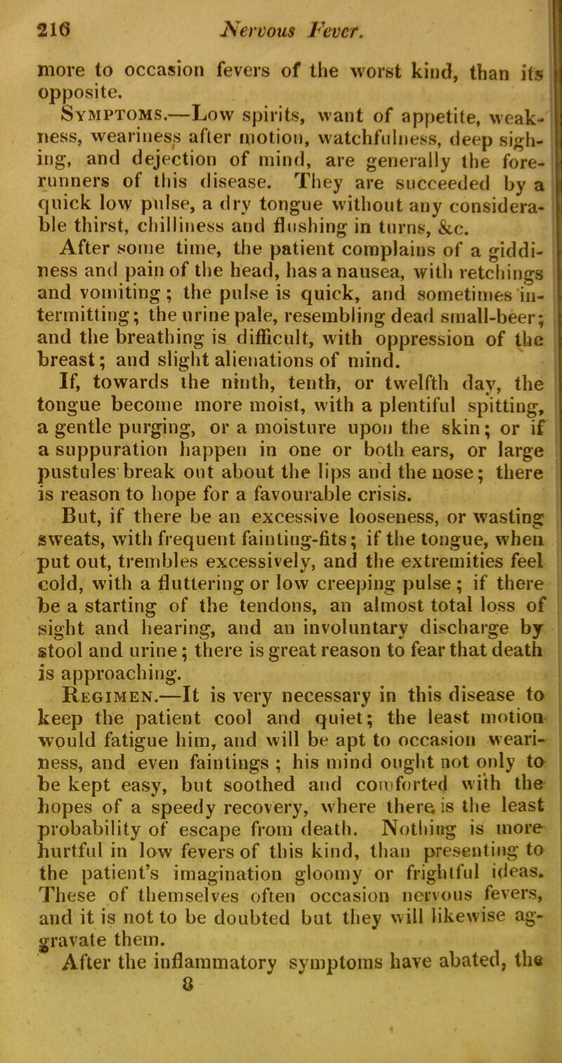 more to occasion fevers of the worst kind, than it's opposite. Symptoms.—Low spirits, want of appetite, weak- ness, weariness after motion, watchfulness, deep sigh- ing, and dejection of mind, are generally the fore- runners of this disease. They are succeeded by a quick low pulse, a dry tongue without any considera- ble thirst, chilliness and flushing in turns, &c. After some time, the patient complains of a giddi- ness and pain of the head, has a nausea, with retchings and vomiting; the pulse is quick, and sometimes in- termitting; the urine pale, resembling dead small-beer; and the breathing is difficult, with oppression of the breast; and slight alienations of mind. If, towards the ninth, tenth, or twelfth day, the tongue become more moist, with a plentiful spitting, a gentle purging, or a moisture upon the skin; or if a suppuration happen in one or both ears, or large pustules break out about the lips and the nose; there is reason to hope for a favourable crisis. But, if there be an excessive looseness, or wasting sweats, with frequent fainting-fits; if the tongue, when put out, trembles excessively, and the extremities feel cold, with a fluttering or low creeping pulse ; if there be a starting of the tendons, an almost total loss of sight and hearing, and an involuntary discharge by stool and urine; there is great reason to fear that death is approaching. Regimen.—It is very necessary in this disease to keep the patient cool and quiet; the least motion would fatigue him, and will be apt to occasion weari- ness, and even fain tings ; his mind ought not only to be kept easy, but soothed and comforted with the hopes of a speedy recovery, where there is the least probability of escape from death. Nothing is more hurtful in low fevers of this kind, than presenting to the patient’s imagination gloomy or frightful ideas. These of themselves often occasion nervous fevers, and it is not to be doubted but they will likewise ag- gravate them. After the inflammatory symptoms have abated, the 8