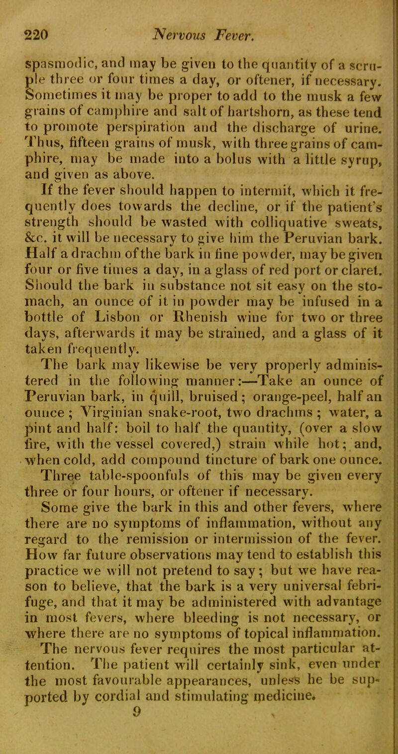 spasmodic, and may be given to the quantify of a scru- ple three or four times a day, or oftener, if necessary. Sometimes it may be proper to add to the musk a few grains of camphire and salt of hartshorn, as these tend to promote perspiration and the discharge of urine. Thus, fifteen grains of musk, with three grains of cam- phire, may be made into a bolus with a little syrup, and given as above. If the fever should happen to intermit, which it fre- quently does towards the decline, or if the patient’s strength should be wasted with colliquative sweats, &c. it will be necessary to give him the Peruvian bark. Half a drachm of the bark in line powder, may be given four or five times a day, in a glass of red port or claret. Should the bark in substance not sit easv on the sto- mach, an ounce of it in powder may be infused in a bottle of Lisbon or Rhenish wine for two or three days, afterwards it may be strained, and a glass of it taken frequently. The bark may likewise be very properly adminis- tered in the following manner:—Take an ounce of Peruvian bark, in quill, bruised; orange-peel, half an ounce; Virginian snake-root, two drachms ; water, a pint and half: boil to half the quantity, (over a slow lire, with the vessel covered,) strain while hot; and, when cold, add compound tincture of bark one ounce. Three table-spoonfuls of this may be given every three or four hours, or oftener if necessary. Some give the bark in this and other fevers, where there are no symptoms of inflammation, without any regard to the remission or intermission of the fever. How far future observations may tend to establish this practice we will not pretend to say; but we have rea- son to believe, that the bark is a very universal febri- fuge, and that it may be administered with advantage in most fevers, where bleeding is not necessary, or where there are no symptoms of topical inflammation. The nervous fever requires the most particular at- tention. The patient will certainly sink, even under the most favourable appearances, unless he be sup- ported by cordial and stimulating medicine. 0