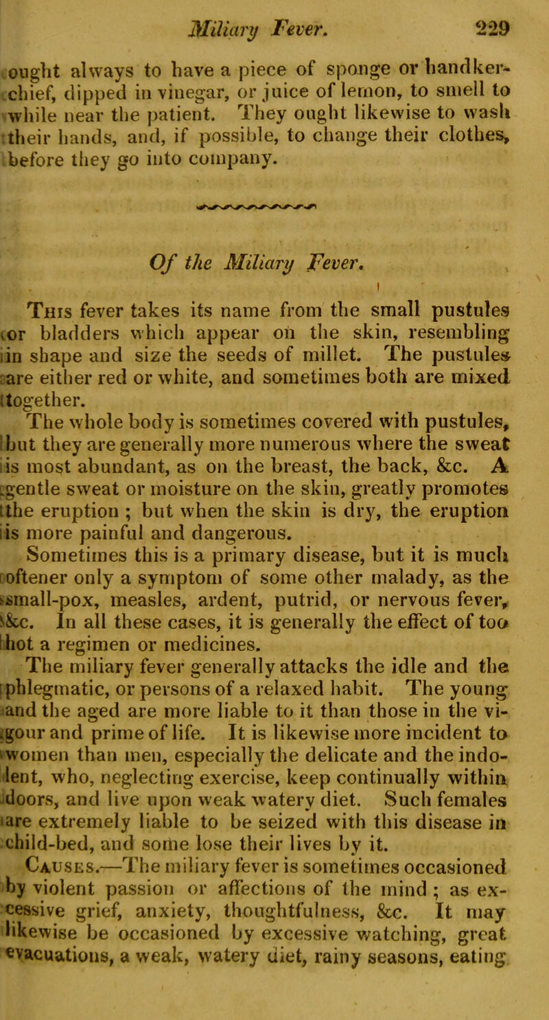 ought always to have a piece of sponge or handker- chief, clipped in vinegar, or juice of lemon, to smell to while near the patient. They ought likewise to wash itheir hands, and, if possible, to change their clothes, before they go into company. Of the Miliary Fever. This fever takes its name from the small pustules vor bladders which appear on the skin, resembling ;in shape and size the seeds of millet. The pustules are either red or white, and sometimes both are mixed ; together. The whole body is sometimes covered with pustules, 1 but they are generally more numerous where the sweat is most abundant, as on the breast, the back, &c. A :gentle sweat or moisture on the skin, greatly promotes ithe eruption ; but when the skin is dry, the eruption is more painful and dangerous. Sometimes this is a primary disease, but it is much oftener only a symptom of some other malady, as the ^mall-pox, measles, ardent, putrid, or nervous fever, s&c. In all these cases, it is generally the effect of too i hot a regimen or medicines. The miliary fever generally attacks the idle and the [phlegmatic, or persons of a relaxed habit. The young and the aged are more liable to it than those in the vi- gour and prime of life. It is likewise more incident to ‘women than men, especially the delicate and the indo- lent, who, neglecting exercise, keep continually within doors, and live upon weak watery diet. Such females iare extremely liable to be seized with this disease in child-bed, and some lose their lives by it. Causes.—The miliary fever is sometimes occasioned by violent passion or affections of the mind ; as ex- cessive grief, anxiety, thoughtfulness, &c. It may likewise be occasioned by excessive watching, great evacuations, a weak, watery diet, rainy seasons, eating