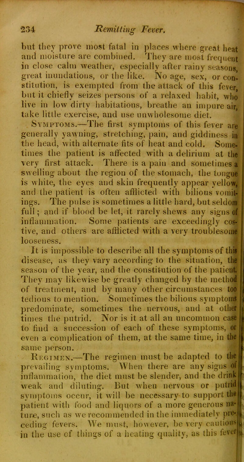 but they prove most fatal in places where great heat and moisture are combined. They are most frequent in close calm weather, especially after rainy seasons, great inundations, or the like. No age, sex, or con* stitntion, is exempted from the attack of this fever but it chiefly seizes persons of a relaxed habit, who live in low dirty habitations, breathe an impure air, take little exercise, and use unwholesome diet. Symptoms.—The first symptoms of this fever are generally yawning, stretching, pain, and giddiness in the head, with alternate fits of heat and cold. Some- times the patient is affected with a delirium at the very first attack. There is a pain and sometimes a swelling about the region of the stomach, the tongue is white, the eyes and skin frequently appear yellow, and the patient is often afflicted with bilious vomit- ings. The pulse is sometimes a little hard, but seldom full; and if blood be let, it rarely shews any signs of inflammation. Some patients are exceedingly cos- tive, and others are afflicted with a very troublesome looseness. It is impossible to describe all the symptoms of this disease, as they vary according to the situation, the season of the year, and the constitution of the patient They may likewise be greatly changed by the method of treatment, and by many other circumstances too tedious to mention. Sometimes the bilious symptoms predominate, sometimes the nervous, and at other times the putrid. Nor is it at all an uncommon case to find a succession of each of these symptoms, or even a complication of them, at the same time, in the same person. R egimen.—The regimen must be adapted to the I prevailing symptoms. When there are any signs of | inflammation, the diet must be slender, and the drink ft weak and diluting. But when nervous or putrid i symptoms occur, it will be necessary to support the j patient with food and liquors of a more generous na* i ture, such as we recommended in the immediately pro- h ceding fevers. We must, however, be very cautious jh in the use of things of a heating quality, as this leverh*