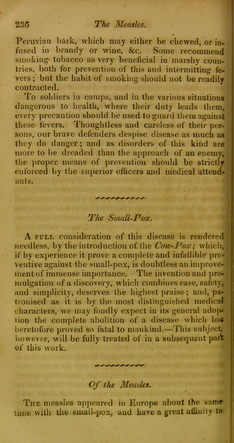 Peruvian bark, which may either be chewed, or in- fused in brandy or wine, &c(. Some recommend smoking' tobacco as very beneficial in marshy coun- tries, both for prevention of this and intermitting fe- vers; but the habit of smoking should not be readily contracted. To soldiers in camps, and in the various situations dangerous to health, where their duty leads them, every precaution should be used to guard them against these fevers. Thoughtless and careless of their per- sons, our brave defenders despise disease as much as they do danger; and as disorders of this kind are more to be dreaded than the approach of an enemy, the proper means of prevention should be strictly enforced by the superior officers and medical attend- ants. The Small-Pox. A full consideration of this disease is rendered needless, by the introduction of the Coiv-Pox; which, if by experience it prove a complete and infallible pre- ventive against the small-pox, is doubtless an improve- ment of immense importance. The invention and pro- mulgation of a discovery, which combines ease, safety, and simplicity, deserves the highest praise; and, pa- tronised as it is by the most distinguished medical characters, we may fondly expect in its general adop- tion the complete abolition of a disease which has heretofore proved so fatal to mankind.—This subject, however, will be fully treated of in a subsequent part of this work. Of the Measles. The measles appeared in Europe about the same time with the small-pox, and have a great affinity to