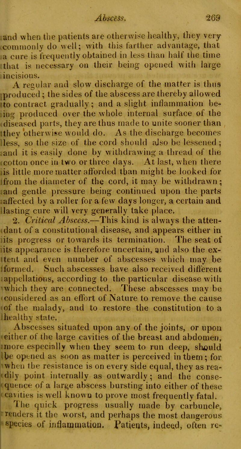 and when the patients are otherwise healthy, they very commonly do well; with this farther advantage, that a cure is frequently obtained in less than half the time that is necessary on their being opened with large incisions. A regular and slow discharge of the matter is thus [produced ; the sides of the abscess are thereby allowed to contract gradually ; and a slight inflammation be- iing produced over the whole internal surface of the diseased parts, they are thus made to unite sooner than •they otherwise would do. As the discharge becomes less, so the size of the cord should aJso be lessened; .and it is easily done by withdrawing a thread of the .cotton once in two or three days. At last, when there .is little more matter afforded than might be looked for lfrom the diameter of the cord, it may be withdrawn; and gentle pressure being continued upon the parts affected by a roller for a few days longer, a certain and Hasting cure will very generally take place. 2. Critical Abscess.—This kind is always the atten- dant of a constitutional disease, and appears either in its progress or towards its termination. The seat of lits appearance is therefore uncertain, and also the ex- itent and even number of abscesses which may be iformed. Such abscesses have also received different appellations, according to the particular disease w ith which they are connected. These abscesses may be ^considered as an effort of Nature to remove the cause of the malady, and to restore the constitution to a healthy state. Abscesses situated upon any of the joints, or upon either of the large cavities of the breast and abdomen, imore especially when they seem to run deep, should i be opened as soon as matter is perceived in them; for when the resistance is on every side equal, they as rea- dily point internally as outwardly; and the conse- quence of a large abscess bursting into either of these cavities is well known to prove most frequently fatal. The quick progress usually made by carbuncle, renders it the worst, and perhaps the most dangerous species of inflammation. Patients, indeed, often re-