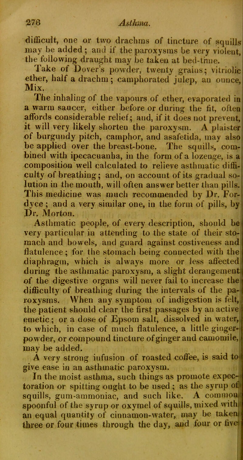 difficult, one or two drachms of tincture of squills may be added; and if the paroxysms be very violent, the following draught may be taken at bed-time. Take of Dover’s powder, twenty grains; vitriolic ether, half a drachm; camphorated julep, an ounce, Mix. The inhaling of the vapours of ether, evaporated in a warm saucer, either before or during the fit, often affords considerable relief; and, if it does not prevent, it will very likely shorten the paroxysm. A plaister of burgundy pitch, camphor, and asafetida, may also be applied over the breast-bone. The squills, com- bined with ipecacuanha, in the form of a lozenge, is a composition well calculated to relieve asthmatic diffi- culty of breathing; and, on account of its gradual so- lution in the mouth, will often answer better than pills. This medicine was much recommended by Dr. For- dyce ; and a very similar one, in the form of pills, by Dr. Morton. Asthmatic people, of every description, should be very particular in attending to the state of their sto- mach and bowels, and guard against costiveness and flatulence; for the stomach being connected with the diaphragm, which is always more or less affected during the asthmatic paroxysm, a slight derangement; of the digestive organs will never fail to increase the difficulty of breathing during the intervals of the pa- roxysms. When any symptom of indigestion is felt, the patient should clear the first passages by an active emetic; or a dose of Epsom salt, dissolved in water, to which, in case of much flatulence, a little ginger- powder, or compound tincture of ginger and camomile, may be added. A very strong infusion of roasted coffee, is said to I give ease in an asthmatic paroxysm. In the moist asthma, such things as promote expec-i toration or spitting ought to be used ; as the syrup ofr squills, gum-ammoniac, and such like. A commonl spoonful of the syrup or oxymel of squills, mixed withl an equal quantity of cinnamon-water, may be taken* three or four times through the day, and four or five*