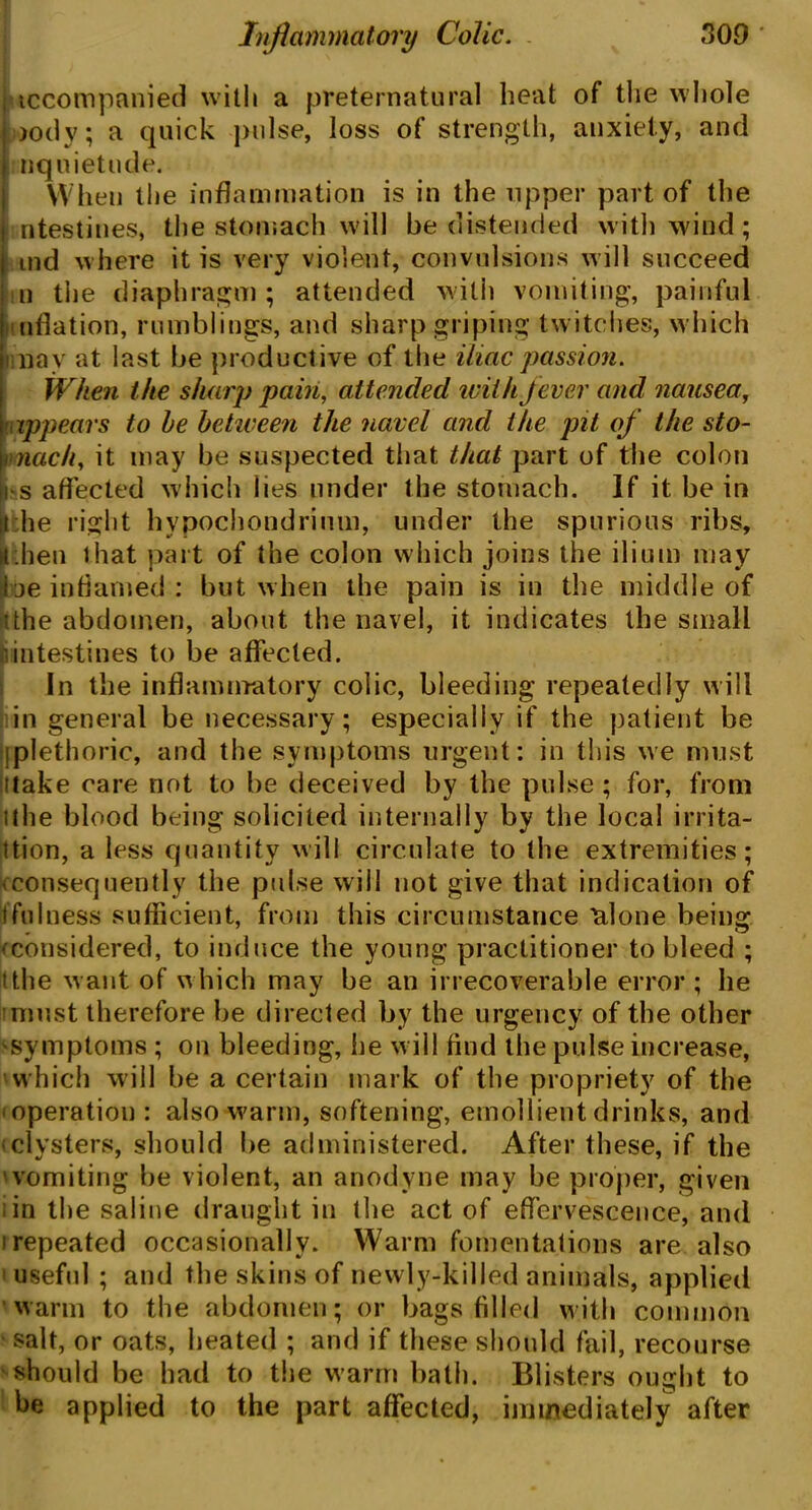 tccompanied with a preternatural heat of the whole ootly; a quick pulse, loss of strength, anxiety, and nquietude. When the inflammation is in the upper part of the intestines, the stomach will be distended with wind; ind where it is very violent, convulsions will succeed n the diaphragm ; attended with vomiting, painful uflation, rumblings, and sharp griping twitches, which ! nay at last be productive of the iliac passion. When the sharp pain, attended with fever and nausea, appears to he between the navel and the pit of the sto- mach, it may be suspected that that part of the colon i s affected which lies under the stomach. If it be in i he right hypochondriuui, under the spurious ribs, juhen that part of the colon which joins the ilium may be inflamed: but when the pain is in the middle of •the abdomen, about the navel, it indicates the small intestines to be affected. In the inflammatory colic, bleeding repeatedly will in general be necessary; especially if the patient be [plethoric, and the symptoms urgent: in this we must itake care not to be deceived by the pulse ; for, from tthe blood being solicited internally by the local irrita- tion, a less quantity will circulate to the extremities; ^consequently the pulse will not give that indication of (fulness sufficient, from this circumstance 'alone being ^considered, to induce the young practitioner to bleed ; t the want of which may be an irrecoverable error ; he must therefore be directed by the urgency of the other 'Symptoms ; on bleeding, he w ill find the pulse increase, which will be a certain mark of the propriety of the operation: also warm, softening, emollient drinks, and •clysters, should be administered. After these, if the vomiting be violent, an anodyne may be proper, given ; in the saline draught in the act of effervescence, and i repeated occasionally. Warm fomentations are also useful ; and the skins of newly-killed animals, applied warm to the abdomen; or bags filled with common salt, or oats, heated ; and if these should fail, recourse should be had to the warm bath. Blisters ought to be applied to the part affected, immediately after