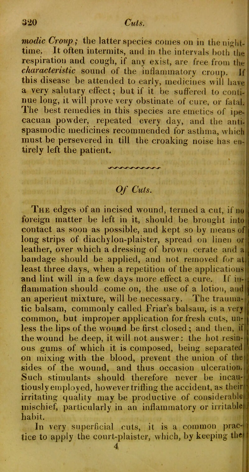 modic Croup; the latter species comes on in the night- time. It often intermits, and in the intervals both the respiration and cough, if any exist, are free from the characteristic sound of the inflammatory croup, if this disease be attended to early, medicines will have a very salutary effect; but if it be suffered to conti- nue long, it will prove very obstinate of cure, or fatal. The best remedies in this species are emetics of ipe- cacuan powder, repeated every day, and the anti- spasmodic medicines recommended for asthma, which must be persevered in till the croaking noise has en- tirely left the patient. Of Cuts. I The edges of an incised wound, termed a cut, if no foreign matter be left in it, should be brought into) contact as soon as possible, and kept so by means of! long strips of diachylon-plaister, spread on linen or leather, over which a dressing of brown cerate and at bandage should be applied, and not removed for at. least three days, when a repetition of the applications) and lint will in a few days more effect a cure. If in-* flammation should come on, the use of a lotion, and I an aperient mixture, will be necessary. The trauma** tic balsam, commonly called Friar’s balsam, is a very common, but improper application for fresh cuts, un- less the lips of the wound be first closed ; and then, if! the wound be deep, it will not answer: the hot resin- ous gums of which it is composed, being separated: on mixing with the blood, prevent the union of thet j sides of the wound, and thus occasion ulceration., Such stimulants should therefore never be incau** tiouslyemployed, howevertrifling the accident, as their? irritating quality may be productive of considerable mischief, particularly in an inflammatory or irritable) habit. In very superficial cuts, it is a common prac-j tice to apply the court-plaister, which, by keeping the) 4